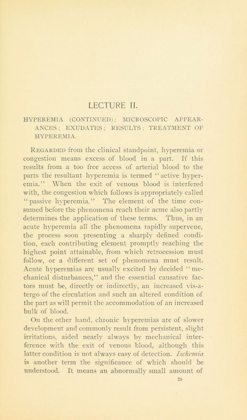 LECTURE II. HYPEREMIA (CONTINUED) ; MICROSCOPIC APPEAR- ANCES; EXUDATES; RESUETS; TREATMENT OF HYPEREMIA. Regarded from the clinical standpoint, hyperemia or congestion means excess of blood in a part. If this results from a too free access of arterial blood to the parts the resultant hyperemia is termed “active hyper- emia.” When the exit of venous blood is interfered with, the congestion which follows is appropriately called “passive hyperemia.” The element of the time con- sumed before the phenomena reach their acme also partly determines the application of these terms. Thus, in an acnte hyperemia all the phenomena rapidly supervene, the process soon presenting a sharply defined condi- tion, each contributing element promptly reaching the highest point attainable, from which retrocession must follow, or a different set of phenomena must result. Acute hyperemias are usually excited by decided “me- chanical disturbances,” and the essential causative fac- tors must be, directly or indirectly, an increased vis-a- tergo of the circulation and such an altered condition of the part as will permit the accommodation of an increased bulk of blood. On the other hand, chronic hyperemias are of slower development and commonly result from persistent, slight irritations, aided nearly always by mechanical inter- ference with the exit of venous blood, although this latter condition is not always easy of detection. Ischemia is another term the significance of which should be understood. It means an abnormally small amount of