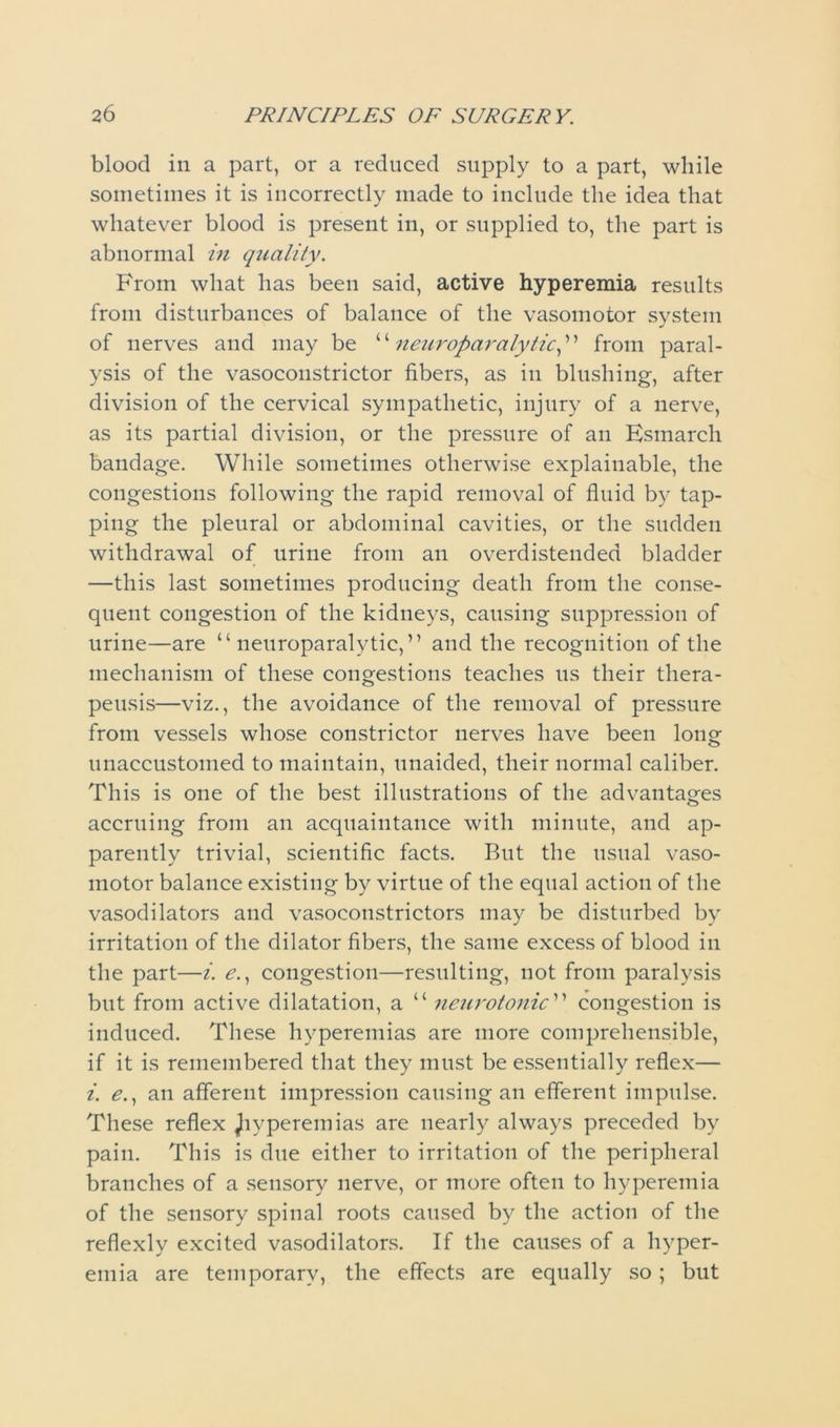 blood in a part, or a reduced supply to a part, while sometimes it is incorrectly made to include the idea that whatever blood is present in, or supplied to, the part is abnormal in quality. From what has been said, active hyperemia results from disturbances of balance of the vasomotor system of nerves and may be “neuroparalytic,” from paral- ysis of the vasoconstrictor fibers, as in blushing, after division of the cervical sympathetic, injury of a nerve, as its partial division, or the pressure of an Esmarch bandage. While sometimes otherwise explainable, the congestions following the rapid removal of fluid by tap- ping the pleural or abdominal cavities, or the sudden withdrawal of urine from an overdistended bladder —this last sometimes producing death from the conse- quent congestion of the kidneys, causing suppression of urine—are “neuroparalytic,” and the recognition of the mechanism of these congestions teaches us their thera- peusis—viz., the avoidance of the removal of pressure from vessels whose constrictor nerves have been long unaccustomed to maintain, unaided, their normal caliber. This is one of the best illustrations of the advantages accruing from an acquaintance with minute, and ap- parently trivial, scientific facts. But the usual vaso- motor balance existing by virtue of the equal action of the vasodilators and vasoconstrictors may be disturbed by irritation of the dilator fibers, the same excess of blood in the part—i. e., congestion—resulting, not from paralysis but from active dilatation, a “ neurotonic'1 ’ congestion is induced. These hyperemias are more comprehensible, if it is remembered that they must be essentially reflex— i. e., an afferent impression causing an efferent impulse. These reflex Jiyperemias are nearly always preceded by pain. This is due either to irritation of the peripheral branches of a sensory nerve, or more often to hyperemia of the sensory spinal roots caused by the action of the reflexly excited vasodilators. If the causes of a hyper- emia are temporary, the effects are equally so; but