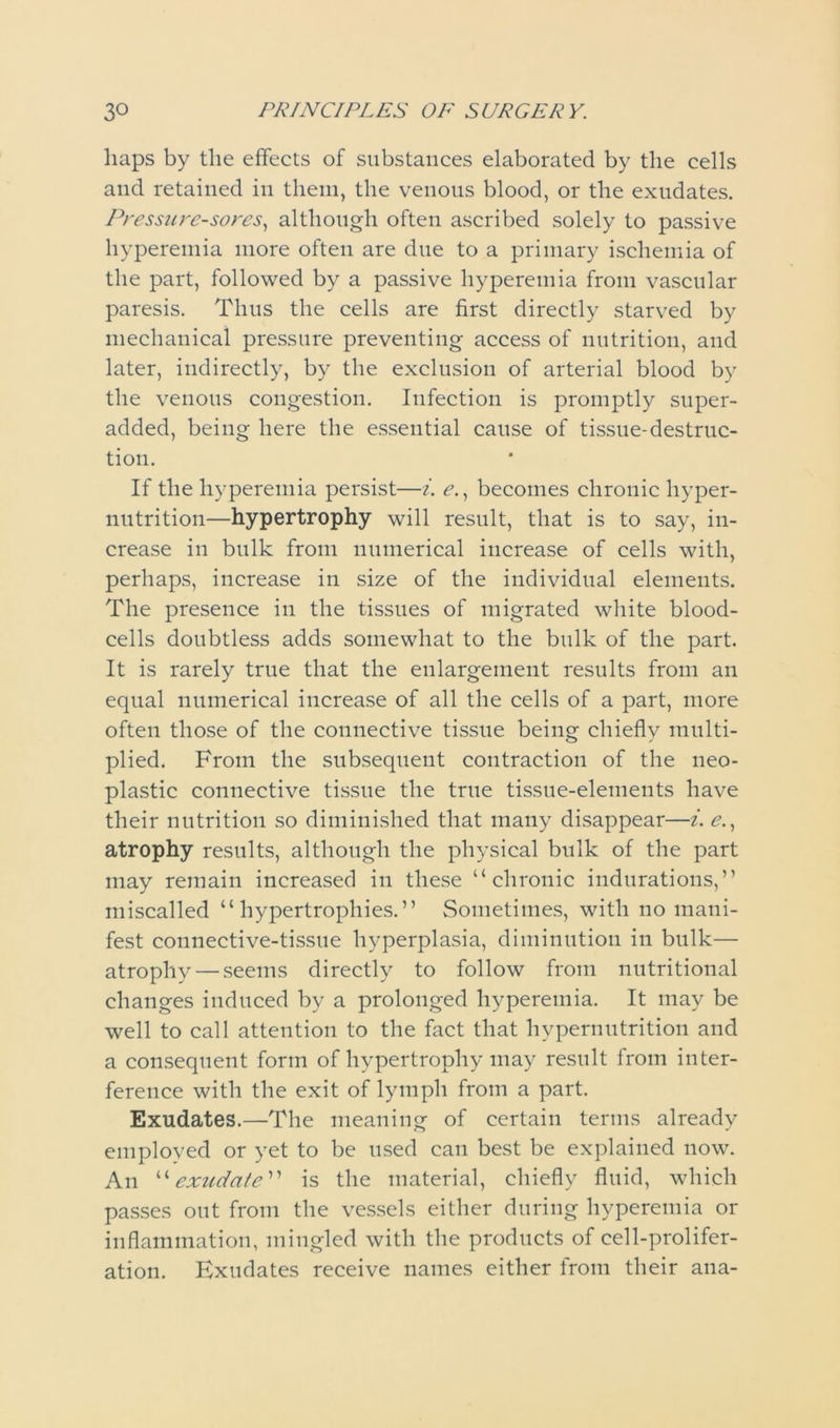 haps by the effects of substances elaborated by the cells and retained in them, the venous blood, or the exudates. Pressure-sores, although often ascribed solely to passive hyperemia more often are due to a primary ischemia of the part, followed by a passive hyperemia from vascular paresis. Thus the cells are first directly starved by mechanical pressure preventing access of nutrition, and later, indirectly, by the exclusion of arterial blood by the venous congestion. Infection is promptly super- added, being here the essential cause of tissue-destruc- tion. If the hyperemia persist—i. e., becomes chronic hyper- nutrition—hypertrophy will result, that is to say, in- crease in bulk from numerical increase of cells with, perhaps, increase in size of the individual elements. The presence in the tissues of migrated white blood- cells doubtless adds somewhat to the bulk of the part. It is rarely true that the enlargement results from an equal numerical increase of all the cells of a part, more often those of the connective tissue being chiefly multi- plied. From the subsequent contraction of the neo- plastic connective tissue the true tissue-elements have their nutrition so diminished that many disappear—i. e., atrophy results, although the physical bulk of the part may remain increased in these “chronic indurations,” miscalled “hypertrophies.” Sometimes, with no mani- fest connective-tissue hyperplasia, diminution in bulk— atrophy — seems directly to follow from nutritional changes induced by a prolonged hyperemia. It may be well to call attention to the fact that hypernutrition and a consequent form of hypertrophy may result from inter- ference with the exit of lymph from a part. Exudates.—The meaning of certain terms already employed or yet to be used can best be explained now. An “exudate” is the material, chiefly fluid, which passes out from the vessels either during hyperemia or inflammation, mingled with the products of cell-prolifer- ation. Exudates receive names either from their ana-
