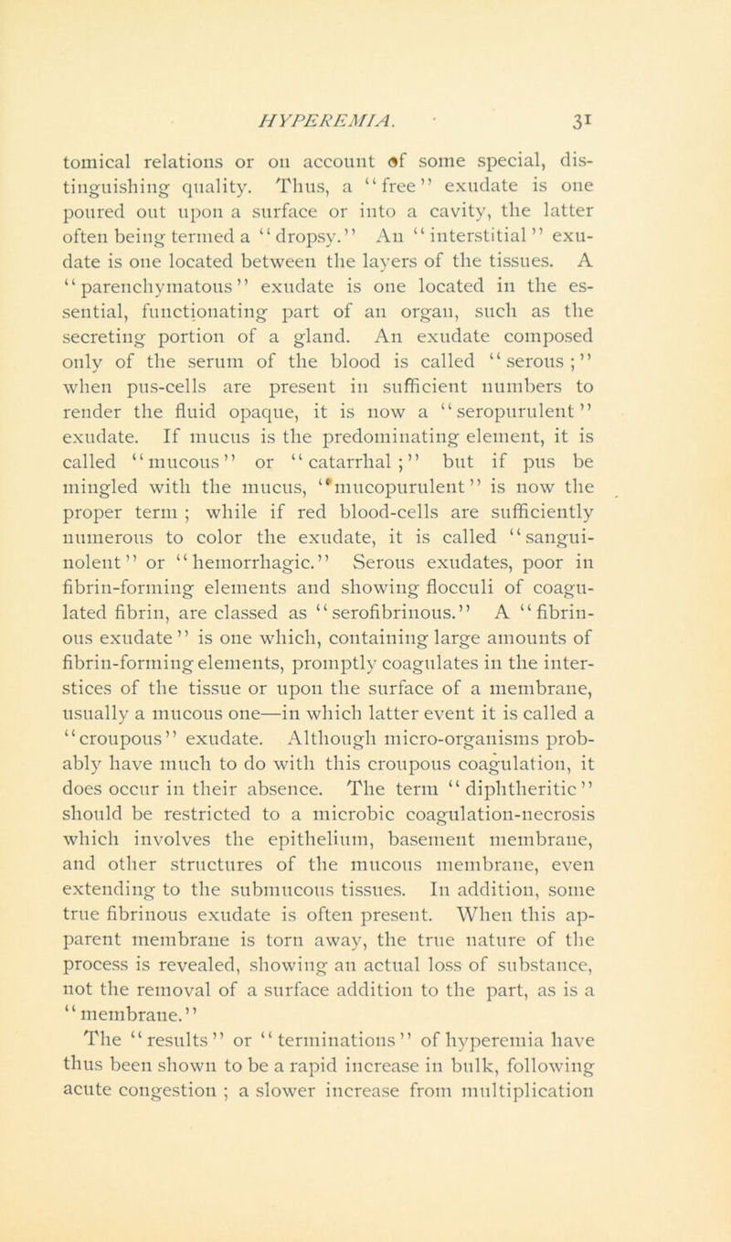 tomical relations or 011 account of some special, dis- tinguishing quality. Thus, a “free” exudate is one poured out upon a surface or into a cavity, the latter often being termed a “dropsy.” An “interstitial” exu- date is one located between the layers of the tissues. A “parenchymatous” exudate is one located in the es- sential, functionating part of an organ, such as the secreting portion of a gland. An exudate composed only of the serum of the blood is called “serous;” when pus-cells are present in sufficient numbers to render the fluid opaque, it is now a “ seropurulent ” exudate. If mucus is the predominating element, it is called “mucous” or “catarrhal;” but if pus be mingled with the mucus, “’mucopurulent” is now the proper term ; while if red blood-cells are sufficiently numerous to color the exudate, it is called “ sangui- nolent ” or “hemorrhagic.” Serous exudates, poor in fibrin-forming elements and showing flocculi of coagu- lated fibrin, are classed as “serofibrinous.” A “fibrin- ous exudate ” is one which, containing large amounts of fibrin-forming elements, promptly coagulates in the inter- stices of the tissue or upon the surface of a membrane, usually a mucous one—in which latter event it is called a “croupous” exudate. Although micro-organisms prob- ably have much to do with this croupous coagulation, it does occur in their absence. The term “ diphtheritic” should be restricted to a microbic coagulation-necrosis which involves the epithelium, basement membrane, and other structures of the mucous membrane, even extending to the submucous tissues. I11 addition, some true fibrinous exudate is often present. When this ap- parent membrane is torn away, the true nature of the process is revealed, showing an actual loss of substance, not the removal of a surface addition to the part, as is a “membrane.” The “results” or “terminations” of hyperemia have thus been shown to be a rapid increase in bulk, following acute congestion ; a slower increase from multiplication