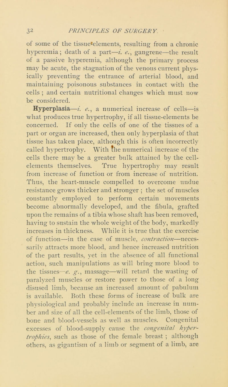 of some of the tissue*elements, resulting from a chronic hyperemia; death of a part—i. e., gangrene—the result of a passive hyperemia, although the primary process may be acute, the stagnation of the venous current phys- ically preventing the entrance of arterial blood, and maintaining poisonous substances in contact with the cells ; and certain nutritional changes which must now be considered. Hyperplasia—i. e., a numerical increase of cells—is what produces true hypertrophy, if all tissue-elements be concerned. If only the cells of one of the tissues of a part or organ are increased, then only hyperplasia of that tissue has taken place, although this is often incorrectly called hypertrophy. With the numerical increase of the cells there may be a greater bulk attained by the cell- elements themselves. True hypertrophy may result from increase of function or from increase of nutrition. Thus, the heart-muscle compelled to overcome undue resistance grows thicker and stronger ; the set of muscles constantly employed to perform certain movements become abnormally developed, and the fibula, grafted upon the remains of a tibia whose shaft has been removed, having to sustain the whole weight of the body, markedly increases in thickness. While it is true that the exercise of function—in the case of muscle, contraction—ueces- sarilv attracts more blood, and hence increased nutrition of the part results, yet in the absence of all functional action, such manipulations as will bring more blood to the tissues—e. g., massage—will retard the wasting of paralyzed muscles or restore power to those of a long disused limb, because an increased amount of pabulum is available. Both these forms of increase of bulk are physiological and probably include an increase in num- ber and size of all the cell-elements of the limb, those of bone and blood-vessels as well as muscles. Congenital excesses of blood-supply cause the congenital hyper- trophies, such as those of the female breast ; although others, as gigantism of a limb or segment of a limb, are