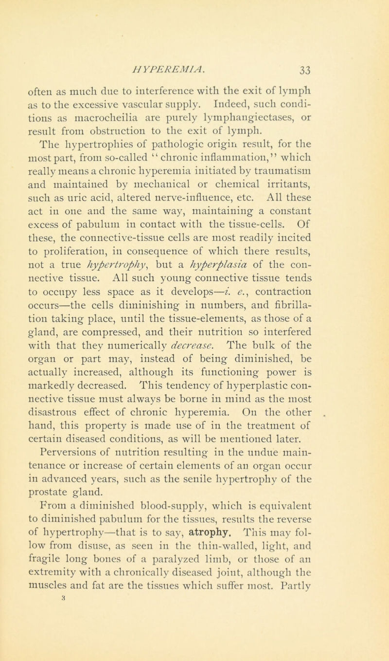 often as much due to interference with the exit of lymph as to the excessive vascular supply. Indeed, such condi- tions as macroclieilia are purely lymphangiectases, or result from obstruction to the exit of lymph. The hypertrophies of pathologic origin result, for the most part, from so-called “ chronic inflammation,” which really means a chronic hyperemia initiated by traumatism and maintained by mechanical or chemical irritants, such as uric acid, altered nerve-influence, etc. All these act in one and the same way, maintaining a constant excess of pabulum in contact with the tissue-cells. Of these, the connective-tissue cells are most readily incited to proliferation, in consequence of which there results, not a true hypertrophy, but a hyperplasia of the con- nective tissue. All such young connective tissue tends to occupy less space as it develops—i. e., contraction occurs—the cells diminishing in numbers, and fibrilla- tion taking place, until the tissue-elements, as those of a gland, are compressed, and their nutrition so interfered with that they numerically decrease. The bulk of the organ or part may, instead of being diminished, be actually increased, although its functioning power is markedly decreased. This tendency of hyperplastic con- nective tissue must always be borne in mind as the most disastrous effect of chronic hyperemia. On the other hand, this property is made use of in the treatment of certain diseased conditions, as will be mentioned later. Perversions of nutrition resulting in the undue main- tenance or increase of certain elements of an organ occur in advanced years, such as the senile hypertrophy of the prostate gland. From a diminished blood-supply, which is equivalent to diminished pabulum for the tissues, results the reverse of hypertrophy—that is to say, atrophy. This may fol- low from disuse, as seen in the thin-walled, light, and fragile long bones of a paralyzed limb, or those of an extremity with a chronically diseased joint, although the muscles and fat are the tissues which suffer most. Partly 3