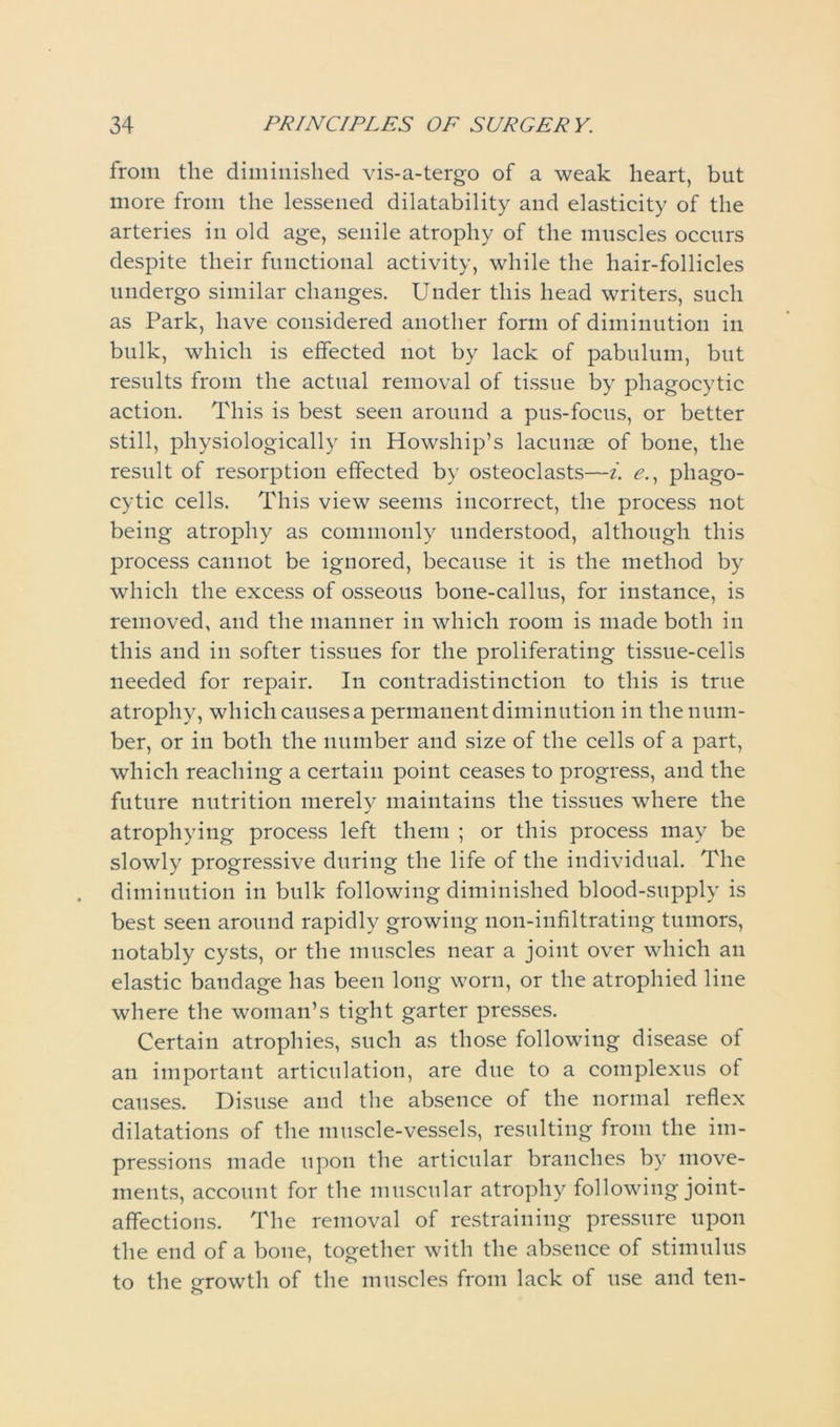 from the diminished vis-a-tergo of a weak heart, but more from the lessened dilatability and elasticity of the arteries in old age, senile atrophy of the muscles occurs despite their functional activity, while the hair-follicles undergo similar changes. Under this head writers, such as Park, have considered another form of diminution in bulk, which is effected not by lack of pabulum, but results from the actual removal of tissue by phagocytic action. This is best seen around a pus-focus, or better still, physiologically in Howship’s lacunae of bone, the result of resorption effected by osteoclasts—i. e., phago- cytic cells. This view seems incorrect, the process not being atrophy as commonly understood, although this process cannot be ignored, because it is the method by which the excess of osseous bone-callus, for instance, is removed, and the manner in which room is made both in this and in softer tissues for the proliferating tissue-cells needed for repair. In contradistinction to this is true atrophy, which causes a permanent diminution in the num- ber, or in both the number and size of the cells of a part, which reaching a certain point ceases to progress, and the future nutrition merely maintains the tissues where the atrophying process left them ; or this process may be slowly progressive during the life of the individual. The diminution in bulk following diminished blood-snpply is best seen around rapidly growing non-infiltrating tumors, notably cysts, or the muscles near a joint over which an elastic bandage has been long worn, or the atrophied line where the woman’s tight garter presses. Certain atrophies, such as those following disease of an important articulation, are due to a complexns of causes. Disuse and the absence of the normal reflex dilatations of the muscle-vessels, resulting from the im- pressions made upon the articular branches by move- ments, account for the muscular atrophy following joint- affections. The removal of restraining pressure upon the end of a bone, together with the absence of stimulus to the growth of the muscles from lack of use and ten-