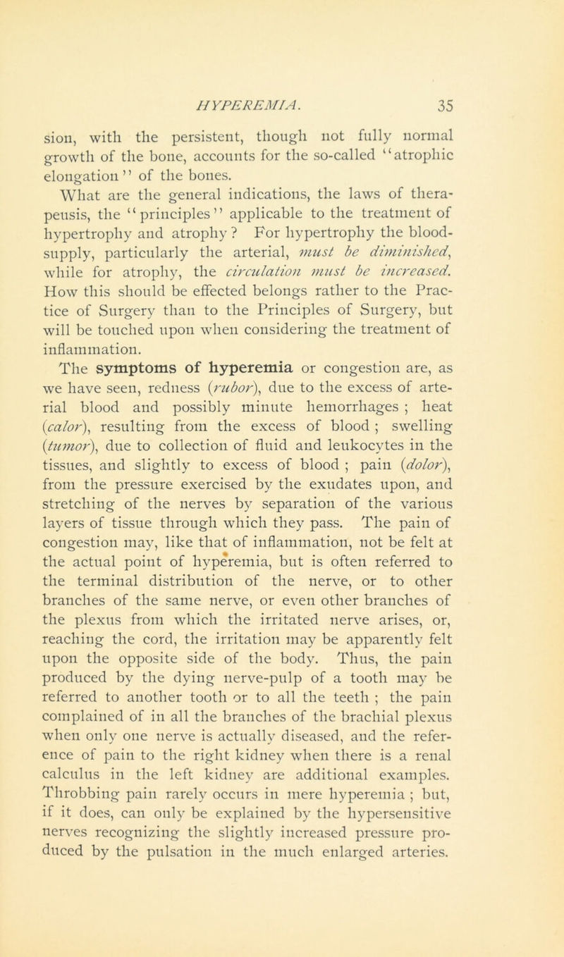 sion, with the persistent, though not fully normal growth of the bone, accounts for the so-called “atrophic elongation ’ ’ of the bones. What are the general indications, the laws of tliera- peusis, the “principles” applicable to the treatment of hypertrophy and atrophy ? For hypertrophy the blood- supply, particularly the arterial, must be diminished, while for atrophy, the circulation must be increased. How this should be effected belongs rather to the Prac- tice of Surgery than to the Principles of Surgery, but will be touched upon when considering the treatment of inflammation. The symptoms of hyperemia or congestion are, as we have seen, redness (rubor), due to the excess of arte- rial blood and possibly minute hemorrhages ; heat (calor), resulting from the excess of blood ; swelling (tumor), due to collection of fluid and leukocytes in the tissues, and slightly to excess of blood ; pain (dolor), from the pressure exercised by the exudates upon, and stretching of the nerves by separation of the various layers of tissue through which they pass. The pain of congestion may, like that of inflammation, not be felt at the actual point of hyperemia, but is often referred to the terminal distribution of the nerve, or to other branches of the same nerve, or even other branches of the plexus from which the irritated nerve arises, or, reaching the cord, the irritation may be apparently felt upon the opposite side of the body. Thus, the pain produced by the dying nerve-pulp of a tooth may be referred to another tooth or to all the teeth ; the pain complained of in all the branches of the brachial plexus when only one nerve is actually diseased, and the refer- ence of pain to the right kidney when there is a renal calculus in the left kidney are additional examples. Throbbing pain rarely occurs in mere hyperemia ; but, if it does, can only be explained by the hypersensitive nerves recognizing the slightly increased pressure pro- duced by the pulsation in the much enlarged arteries.