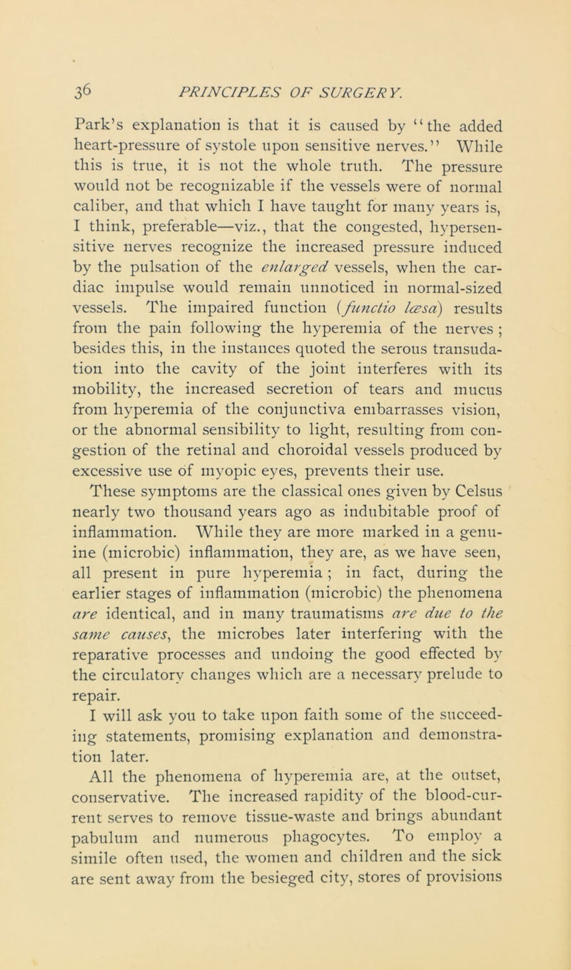 Park’s explanation is that it is caused by “the added heart-pressure of systole upon sensitive nerves.” While this is true, it is not the whole truth. The pressure would not be recognizable if the vessels were of normal caliber, and that which I have taught for many years is, I think, preferable—viz., that the congested, hypersen- sitive nerves recognize the increased pressure induced by the pulsation of the enlarged vessels, when the car- diac impulse would remain unnoticed in normal-sized vessels. The impaired function (functio lezsa) results from the pain following the hyperemia of the nerves ; besides this, in the instances quoted the serous transuda- tion into the cavity of the joint interferes with its mobility, the increased secretion of tears and mucus from hyperemia of the conjunctiva embarrasses vision, or the abnormal sensibility to light, resulting from con- gestion of the retinal and choroidal vessels produced by excessive use of myopic eyes, prevents their use. These symptoms are the classical ones given by Celsus nearly two thousand years ago as indubitable proof of inflammation. While they are more marked in a genu- ine (microbic) inflammation, they are, as we have seen, all present in pure hyperemia; in fact, during the earlier stages of inflammation (microbic) the phenomena are identical, and in many traumatisms are due to the same causes, the microbes later interfering with the reparative processes and undoing the good effected by the circulatory changes which are a necessary prelude to repair. I will ask you to take upon faith some of the succeed- ing statements, promising explanation and demonstra- tion later. All the phenomena of hyperemia are, at the outset, conservative. The increased rapidity of the blood-cur- rent serves to remove tissue-waste and brings abundant pabulum and numerous phagocytes. To employ a simile often used, the women and children and the sick are sent away from the besieged city, stores of provisions