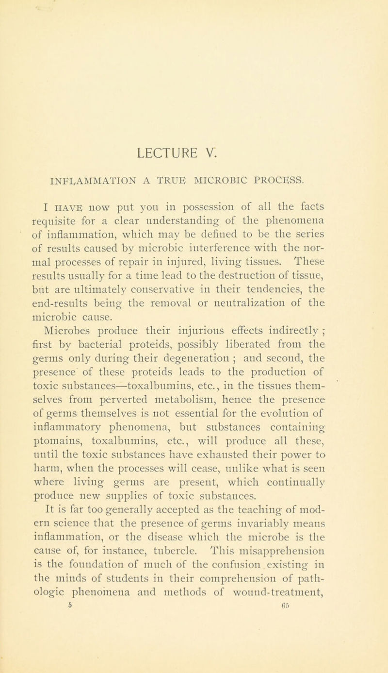 LECTURE V. INFLAMMATION A TRUE MICROBIC PROCESS. I have now put you in possession of all the facts requisite for a clear understanding of the phenomena of inflammation, which may be defined to be the series of results caused by microbic interference with the nor- mal processes of repair in injured, living tissues. These results usually for a time lead to the destruction of tissue, but are ultimately conservative in their tendencies, the end-results being the removal or neutralization of the microbic cause. Microbes produce their injurious effects indirectly ; first by bacterial proteids, possibly liberated from the germs only during their degeneration ; and second, the presence of these proteids leads to the production of toxic substances—toxalbumins, etc., in the tissues them- selves from perverted metabolism, hence the presence of germs themselves is not essential for the evolution of inflammatory phenomena, but substances containing ptomains, toxalbumins, etc., will produce all these, until the toxic substances have exhausted their power to harm, when the processes will cease, unlike what is seen where living germs are present, which continually produce new supplies of toxic substances. It is far too generally accepted as the teaching of mod- ern science that the presence of germs invariably means inflammation, or the disease which the microbe is the cause of, for instance, tubercle. This misapprehension is the foundation of much of the confusion .existing in the minds of students in their comprehension of path- ologic phenomena and methods of wound-treatment, 5 6ft