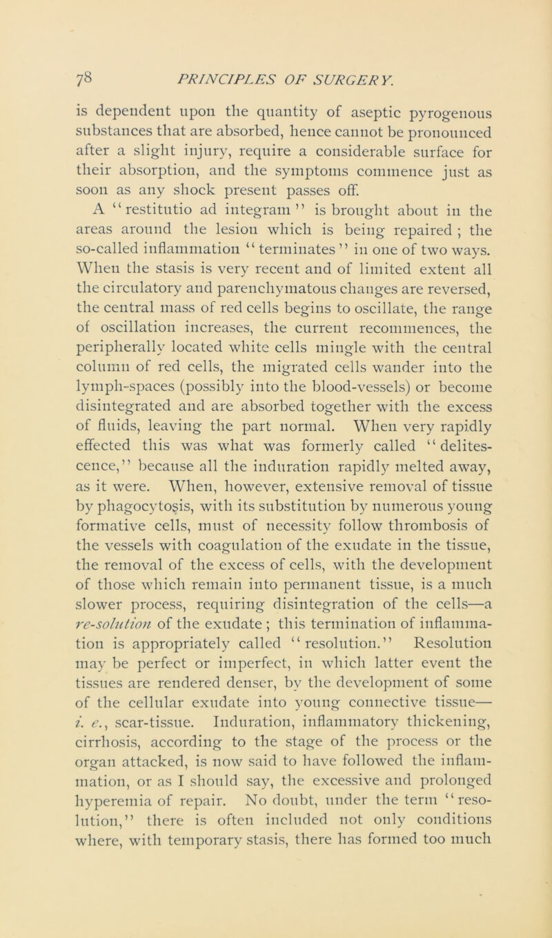 is dependent upon the quantity of aseptic pyrogenous substances that are absorbed, hence cannot be pronounced after a slight injury, require a considerable surface for their absorption, and the symptoms commence just as soon as any shock present passes off. A “restitutio ad integram ” is brought about in the areas around the lesion which is being repaired ; the so-called inflammation “ terminates ” in one of two ways. When the stasis is very recent and of limited extent all the circulatory and parenchymatous changes are reversed, the central mass of red cells begins to oscillate, the range of oscillation increases, the current recommences, the peripheral A located white cells mingle with the central column of red cells, the migrated ceils wander into the lymph-spaces (possibly into the blood-vessels) or become disintegrated and are absorbed together with the excess of fluids, leaving the part normal. When very rapidly effected this was what was formerly called “delites- cence,” because all the induration rapidly melted away, as it were. When, however, extensive removal of tissue by phagocytosis, with its substitution by numerous young formative cells, must of necessity follow thrombosis of the vessels with coagulation of the exudate in the tissue, the removal of the excess of cells, with the development of those which remain into permanent tissue, is a much slower process, requiring disintegration of the cells—a re-solution of the exudate ; this termination of inflamma- tion is appropriately called “resolution.” Resolution may be perfect or imperfect, in which latter event the tissues are rendered denser, by the development of some of the cellular exudate into young connective tissue— i. *?., scar-tissue. Induration, inflammatory thickening, cirrhosis, according to the stage of the process or the organ attacked, is now said to have followed the inflam- mation, or as I should say, the excessive and prolonged hyperemia of repair. No doubt, under the term “reso- lution,” there is often included not only conditions where, with temporary stasis, there has formed too much