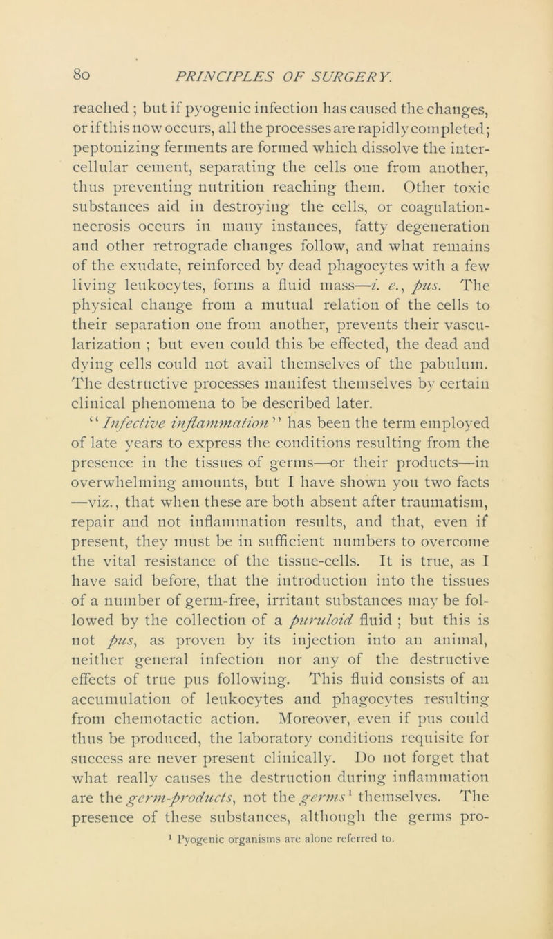 reached ; but if pyogenic infection has caused the changes, or if this now occurs, all the processes are rapidly completed; peptonizing ferments are formed which dissolve the inter- cellular cement, separating the cells one from another, thus preventing nutrition reaching them. Other toxic substances aid in destroying the cells, or coagulation- necrosis occurs in many instances, fatty degeneration and other retrograde changes follow, and what remains of the exudate, reinforced by dead phagocytes with a few living leukocytes, forms a fluid mass—i. e., pus. The physical change from a mutual relation of the cells to their separation one from another, prevents their vascu- larization ; but even could this be effected, the dead and dying cells could not avail themselves of the pabulum. The destructive processes manifest themselves by certain clinical phenomena to be described later. “ Infective inflammation ” has been the term employed of late years to express the conditions resulting from the presence in the tissues of germs—or their products—in overwhelming amounts, but I have shown you two facts —viz., that when these are both absent after traumatism, repair and not inflammation results, and that, even if present, they must be in sufficient numbers to overcome the vital resistance of the tissue-cells. It is true, as I have said before, that the introduction into the tissues of a number of germ-free, irritant substances may be fol- lowed by the collection of a piiruloid fluid ; but this is not pus, as proven by its injection into an animal, neither general infection nor any of the destructive effects of true pus following. This fluid consists of an accumulation of leukocytes and phagocytes resulting from cliemotactic action. Moreover, even if pus could thus be produced, the laboratory conditions requisite for success are never present clinically. Do not forget that what really causes the destruction during inflammation are the germ-products, not the germs1 themselves. The presence of these substances, although the germs pro- 1 Pyogenic organisms are alone referred to.