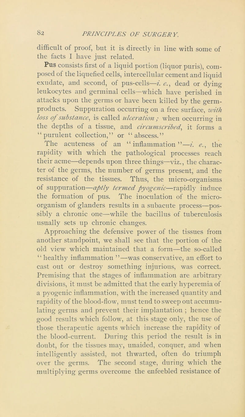 difficult of proof, but it is directly in line with some of the facts I have just related. Pus consists first of a liquid portion (liquor puris), com- posed of the liquefied cells, intercellular cement and liquid exudate, and second, of pus-cells—i. <?., dead or dying leukocytes and germinal cells—which have perished in attacks upon the germs or have been killed by the germ- products. Suppuration occurring on a free surface, with loss of substance, is called ulceration ; when occurring in the depths of a tissue, and circumscribed, it forms a “purulent collection,” or “abscess.” The acuteness of an “inflammation”—i. e., the rapidity with which the pathological processes reach their acme—depends upon three things—viz., the charac- ter of the germs, the number of germs present, and the resistance of the tissues. Thus, the micro-organisms of suppuration—aptly termed pyogenic—rapidly induce the formation of pus. The inoculation of the micro- organism of glanders results in a subacute process—pos- sibly a chronic one—while the bacillus of tuberculosis usually sets up chronic changes. Approaching the defensive power of the tissues from another standpoint, we shall see that the portion of the old view which maintained that a form—the so-called “healthy inflammation ”—was conservative, an effort to cast out or destroy something injurious, was correct. Premising that the stages of inflammation are arbitrary divisions, it must be admitted that the early hyperemia of a pyogenic inflammation, with the increased quantity and rapidity of the blood-flow, must tend to sweep out accumu- lating germs and prevent their implantation ; hence the good results which follow, at this stage only, the use of those therapeutic agents which increase the rapidity of the blood-current. During this period the result is in doubt, for the tissues may, unaided, conquer, and when intelligently assisted, not thwarted, often do triumph over the germs. The second stage, during which the multiplying germs overcome the enfeebled resistance of