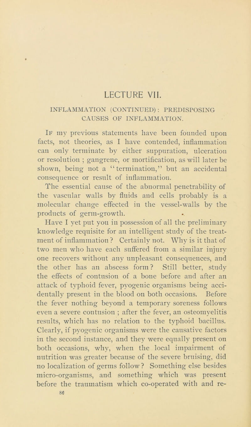f LECTURE VII. INFLAMMATION (CONTINUED) : PREDISPOSING CAUSES OF INFLAMMATION. If my previous statements have been founded upon facts, not theories, as I have contended, inflammation can only terminate by either suppuration, ulceration or resolution ; gangrene, or mortification, as will later be shown, being not a “termination,” but an accidental consequence or result of inflammation. The essential cause of the abnormal penetrability of the vascular walls by fluids and cells probably is a molecular change effected in the vessel-walls by the products of germ-growth. Have I yet put you in possession of all the preliminary knowledge requisite for an intelligent study of the treat- ment of inflammation ? Certainly not. Why is it that of two men who have each suffered from a similar injury one recovers without any unpleasant consequences, and the other has an abscess form ? Still better, study the effects of contusion of a bone before and after an attack of typhoid fever, pyogenic organisms being acci- dentally present in the blood on both occasions. Before the fever nothing beyond a temporary soreness follows even a severe contusion ; after the fever, an osteomyelitis results, which has no relation to the typhoid bacillus. Clearly, if pyogenic organisms were the causative factors in the second instance, and they were equally present on both occasions, why, when the local impairment of nutrition was greater because of the severe bruising, did no localization of germs follow? Something else besides micro-organisms, and something which was present before the traumatism which co-operated with and re-