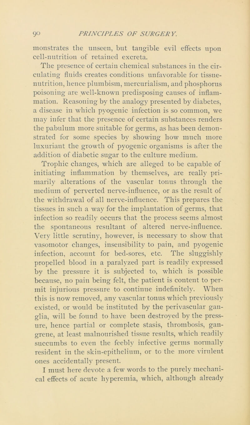 monstrates the unseen, but tangible evil effects upon cell-nutrition of retained excreta. The presence of certain chemical substances in the cir- culating fluids creates conditions unfavorable for tissue- nutrition, hence plumbism, mercurialism, and phosphorus poisoning are well-known predisposing causes of inflam- mation. Reasoning by the analogy presented by diabetes, a disease in which pyogenic infection is so common, we may infer that the presence of certain substances renders the pabulum more suitable for germs, as has been demon- strated for some species by showing how much more luxuriant the growth of pyogenic organisms is after the addition of diabetic sugar to the culture medium. Trophic changes, which are alleged to be capable of initiating inflammation by themselves, are really pri- marily alterations of the vascular tonus through the medium of perverted nerve-influence, or as the result of the withdrawal of all nerve-influence. This prepares the tissues in such a way for the implantation of germs, that infection so readily occurs that the process seems almost the spontaneous resultant of altered nerve-influence. Very little scrutiny, however, is necessary to show that vasomotor changes, insensibility to pain, and pyogenic infection, account for bed-sores, etc. The sluggishly propelled blood in a paralyzed part is readily expressed by the pressure it is subjected to, which is possible because, no pain being felt, the patient is content to per- mit injurious pressure to continue indefinitely. When this is now removed, any vascular tonus which previously existed, or would be instituted by the perivascular gan- glia, will be found to have been destroyed by the press- ure, hence partial or complete stasis, thrombosis, gan- grene, at least malnourished tissue results, which readily succumbs to even the feebly infective germs normally resident in the skin-epithelium, or to the more virulent ones accidentally present. I must here devote a few words to the purely mechani- cal effects of acute hyperemia, which, although already