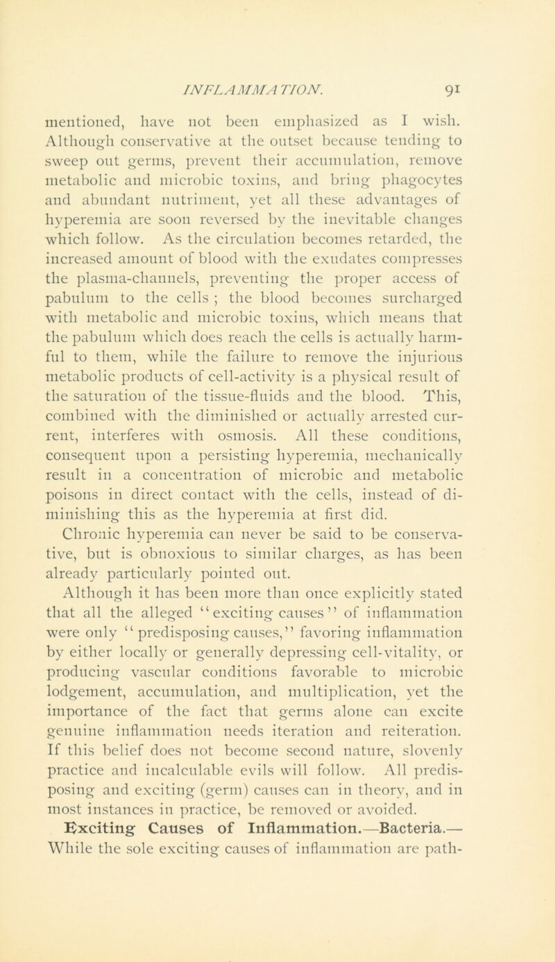mentioned, have not been emphasized as I wish. Although conservative at the outset because tending to sweep out germs, prevent their accumulation, remove metabolic and microbic toxins, and bring phagocytes and abundant nutriment, yet all these advantages of hyperemia are soon reversed by the inevitable changes which follow. As the circulation becomes retarded, the increased amount of blood with the exudates compresses the plasma-channels, preventing the proper access of pabulum to the cells ; the blood becomes surcharged with metabolic and microbic toxins, which means that the pabulum which does reach the cells is actually harm- ful to them, while the failure to remove the injurious metabolic products of cell-activity is a physical result of the saturation of the tissue-fluids and the blood. This, combined with the diminished or actually arrested cur- rent, interferes with osmosis. All these conditions, consequent upon a persisting hyperemia, mechanically result in a concentration of microbic and metabolic poisons in direct contact with the cells, instead of di- minishing this as the hyperemia at first did. Chronic hyperemia can never be said to be conserva- tive, but is obnoxious to similar charges, as has been already particularly pointed out. Although it has been more than once explicitly stated that all the alleged “ exciting causes ” of inflammation were only “ predisposing causes,” favoring inflammation by either locally or generally depressing cell-vitality, or producing vascular conditions favorable to microbic lodgement, accumulation, and multiplication, yet the importance of the fact that germs alone can excite genuine inflammation needs iteration and reiteration. If this belief does not become second nature, slovenly practice and incalculable evils will follow. All predis- posing and exciting (germ) causes can in theory, and in most instances in practice, be removed or avoided. Exciting Causes of Inflammation.—Bacteria.— While the sole exciting causes of inflammation are path-