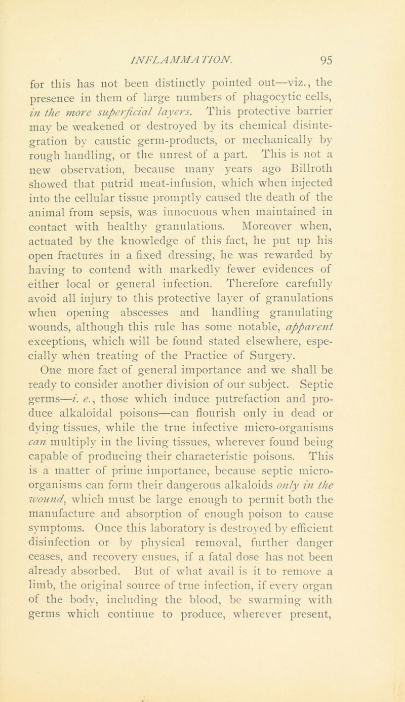 for this lias not been distinctly pointed out—viz., the presence in them of large numbers of phagocytic cells, in the more superficial layers. This protective barrier may be weakened or destroyed by its chemical disinte- gration by caustic germ-products, or mechanically by rough handling, or the unrest of a part. This is not a new observation, because many years ago Billroth showed that putrid meat-infusion, which when injected into the cellular tissue promptly caused the death of the animal from sepsis, was innocuous when maintained in contact with healthy granulations. Moreover when, actuated by the knowledge of this fact, he put up his open fractures in a fixed dressing, he was rewarded by having to contend with markedly fewer evidences of either local or general infection. Therefore carefully avoid all injury to this protective layer of granulations when opening abscesses and handling granulating wounds, although this rule has some notable, apparent exceptions, which will be found stated elsewhere, espe- cially when treating of the Practice of Surgery. One more fact of general importance and we shall be ready to consider another division of our subject. Septic germs—i. e., those which induce putrefaction and pro- duce alkaloidal poisons—can flourish only in dead or dying tissues, while the true infective micro-organisms can multiply in the living tissues, wherever found being capable of producing their characteristic poisons. This is a matter of prime importance, because septic micro- organisms can form their dangerous alkaloids only in the wound, which must be large enough to permit both the manufacture and absorption of enough poison to cause symptoms. Once this laboratory is destroyed by efficient disinfection or by physical removal, further danger ceases, and recovery ensues, if a fatal dose has not been already absorbed. But of what avail is it to remove a limb, the original source of true infection, if every organ of the body, including the blood, be swarming with germs which continue to produce, wherever present,