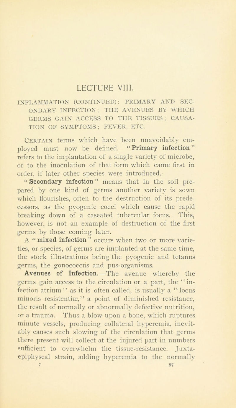 LECTURE VIII. INFLAMMATION (CONTINUED): PRIMARY AND SEC- ONDARY INFECTION; THE AVENUES BY WHICH GERMS GAIN ACCESS TO THE TISSUES; CAUSA- TION OF SYMPTOMS; FEVER, ETC. Certain terms which have been unavoidably em- ployed must now be defined. “Primary infection” refers to the implantation of a single variety of microbe, or to the inoculation of that form which came first in order, if later other species were introduced. “ Secondary infection ” means that in the soil pre- pared by one kind of germs another variety is sown which flourishes, often to the destruction of its prede- cessors, as the pyogenic cocci which cause the rapid breaking down of a caseated tubercular focus. This, however, is not an example of destruction of the first germs by those coming later. A “mixed infection ” occurs when two or more varie- ties, or species, of germs are implanted at the same time, the stock illustrations being the pyogenic and tetanus germs, the gonococcus and pus-organisms. Avenues of Infection.—The avenue whereby the germs gain access to the circulation or a part, the “in- fection atrium ” as it is often called, is usuallv a “locus minoris resistentise,” a point of diminished resistance, the result of normally or abnormally defective nutrition, or a trauma. Thus a blow upon a bone, which ruptures minute vessels, producing collateral hyperemia, inevit- ably causes such slowing of the circulation that germs there present will collect at the injured part in numbers sufficient to overwhelm the tissue-resistance. Juxta- epiphyseal strain, adding hyperemia to the normally