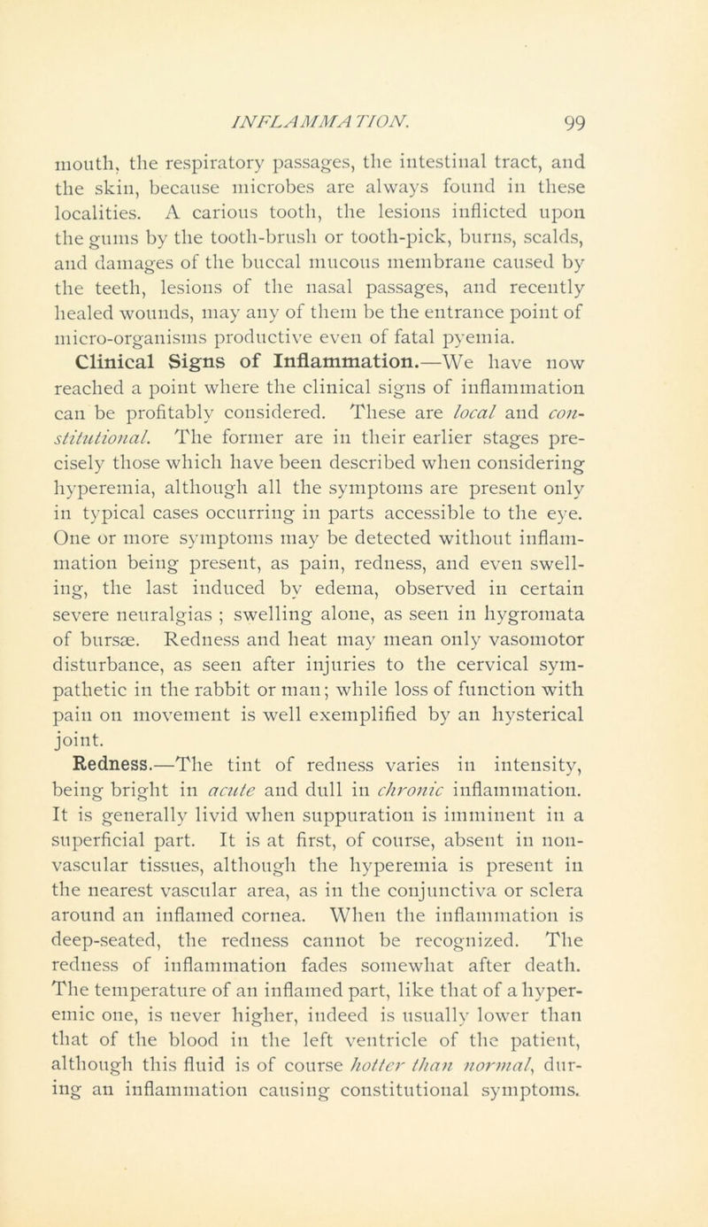 mouth, the respiratory passages, the intestinal tract, and the skin, because microbes are always found in these localities. A carious tooth, the lesions inflicted upon the gums by the tooth-brush or tooth-pick, burns, scalds, and damages of the buccal mucous membrane caused by the teeth, lesions of the nasal passages, and recently healed wounds, may any of them be the entrance point of micro-organisms productive even of fatal pyemia. Clinical Signs of Inflammation.—We have now reached a point where the clinical signs of inflammation can be profitably considered. These are local and con- stitutional. The former are in their earlier stages pre- cisely those which have been described when considering hyperemia, although all the symptoms are present only in typical cases occurring in parts accessible to the eye. One or more symptoms may be detected without inflam- mation being present, as pain, redness, and even swell- ing, the last induced by edema, observed in certain severe neuralgias ; swelling alone, as seen in hygromata of bursae. Redness and heat may mean only vasomotor disturbance, as seen after injuries to the cervical sym- pathetic in the rabbit or man; while loss of function with pain on movement is well exemplified by an hysterical joint. Redness.—The tint of redness varies in intensity, being bright in acute and dull in chronic inflammation. It is generally livid when suppuration is imminent in a superficial part. It is at first, of course, absent in noil- vascular tissues, although the hyperemia is present in the nearest vascular area, as in the conjunctiva or sclera around an inflamed cornea. When the inflammation is deep-seated, the redness cannot be recognized. The redness of inflammation fades somewhat after death. The temperature of an inflamed part, like that of aliyper- emic one, is never higher, indeed is usually lower than that of the blood in the left ventricle of the patient, although this fluid is of course hotter than normal, dur- ing an inflammation causing constitutional symptoms.