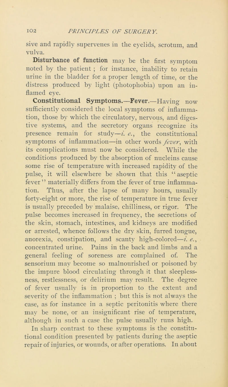 sive and rapidly supervenes in the eyelids, scrotum, and vulva. Disturbance of function may be the first symptom noted by the patient ; for instance, inability to retain urine in the bladder for a proper length of time, or the distress produced by light (photophobia) upon an in- flamed eye. Constitutional Symptoms.—Fever.—Having now sufficiently considered the local symptoms of inflamma- tion, those by which the circulatory, nervous, and diges- tive systems, and the secretory organs recognize its presence remain for study—i. e., the constitutional symptoms of inflammation—in other words fever, with its complications must now be considered. While the conditions produced by the absorption of nucleins cause some rise of temperature with increased rapidity of the pulse, it will elsewhere be shown that this “aseptic fever” materially differs from the fever of true inflamma- tion. Thus, after the lapse of many hours, usually forty-eight or more, the rise of temperature in true fever is usually preceded by malaise, chilliness, or rigor. The pulse becomes increased in frequency, the secretions of the skin, stomach, intestines, and kidneys are modified or arrested, whence follows the dry skin, furred tongue, anorexia, constipation, and scanty high-colored—i. e., concentrated urine. Pains in the back and limbs and a general feeling of soreness are complained of. The sensorium may become so malnourished or poisoned by the impure blood circulating through it that sleepless- ness, restlessness, or delirium may result. The degree of fever usually is in proportion to the extent and severity of the inflammation ; but this is not always the case, as for instance in a septic peritonitis where there may be none, or an insignificant rise of temperature, although in such a case the pulse usually runs high. In sharp contrast to these symptoms is the constitu- tional condition presented by patients during the aseptic repair of injuries, or wounds, or after operations. In about