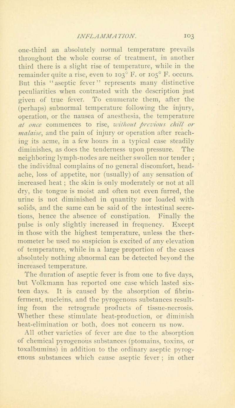 one-third an absolutely normal temperature prevails throughout the whole course of treatment, in another third there is a slight rise of temperature, while in the remainder quite a rise, even to 103° F. or 105° F. occurs. But this “aseptic fever” represents many distinctive peculiarities when contrasted with the description just given of true fever. To enumerate them, after the (perhaps) subnormal temperature following the injury, operation, or the nausea of anesthesia, the temperature at once commences to rise, without previous chill or malaise, and the pain of injury or operation after reach- ing its acme, in a few hours in a typical case steadily diminishes, as does the tenderness upon pressure. The neighboring lymph-nodes are neither swollen nor tender ; the individual complains of 110 general discomfort, head- ache, loss of appetite, nor (usually) of any sensation of increased heat ; the skin is only moderately or not at all dry, the tongue is moist and often not even furred, the urine is not diminished in quantity nor loaded with solids, and the same can be said of the intestinal secre- tions, hence the absence of constipation. Finally the pulse is only slightly increased in frequency. Except in those with the highest temperature, unless the ther- mometer be used no suspicion is excited of any elevation of temperature, while in a large proportion of the cases absolutely nothing abnormal can be detected beyond the increased temperature. The duration of aseptic fever is from one to five days, but Volkmann has reported one case which lasted six- teen days. It is caused by the absorption of fibrin- ferment, nucleins, and the pyrogenous substances result- ing from the retrograde products of tissue-necrosis. Whether these stimulate heat-production, or diminish heat-elimination or both, does not concern us now. All other varieties of fever are due to the absorption of chemical pyrogenous substances (ptomains, toxins, or toxalbumins) in addition to the ordinary aseptic pyrog- enous substances which cause aseptic fever ; in other