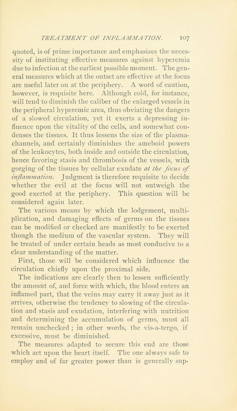 quoted, is of prime importance and emphasizes the neces- sity of instituting effective measures against hyperemia due to infection at the earliest possible moment. The gen- eral measures which at the outset are effective at the focus are useful later on at the periphery. A word of caution, however, is requisite here. Although cold, for instance, will tend to diminish the caliber of the enlarged vessels in the peripheral hypereinic area, thus obviating the dangers of a slowed circulation, yet it exerts a depressing in- fluence upon the vitality of the cells, and somewhat con- denses the tissues. It thus lessens the size of the plasma- channels, and certainly diminishes the ameboid powers of the leukocytes, both inside and outside the circulation, hence favoring stasis and thrombosis of the vessels, with gorging of the tissues by cellular exudate at the focus of inflammation. Judgment is therefore requisite to decide whether the evil at the focus will not outweigh the good exerted at the periphery. This question will be considered again later. The various means by which the lodgement, multi- plication, and damaging effects of germs on the tissues can be modified or checked are manifestly to be exerted though the medium of the vascular system. They will be treated of under certain heads as most conducive to a clear understanding of the matter. First, those will be considered which influence the circulation chiefly upon the proximal side. The indications are clearly then to lessen sufficiently the amount of, and force with which, the blood enters an inflamed part, that the veins may carry it away just as it arrives, otherwise the tendency to slowing of the circula- tion and stasis and exudation, interfering with nutrition and determining the accumulation of germs, must all remain unchecked ; in other words, the vis-a-tergo, if excessive, must be diminished. The measures adapted to secure this end are those which act upon the heart itself. The one always safe to employ and of far greater power than is generally sup-