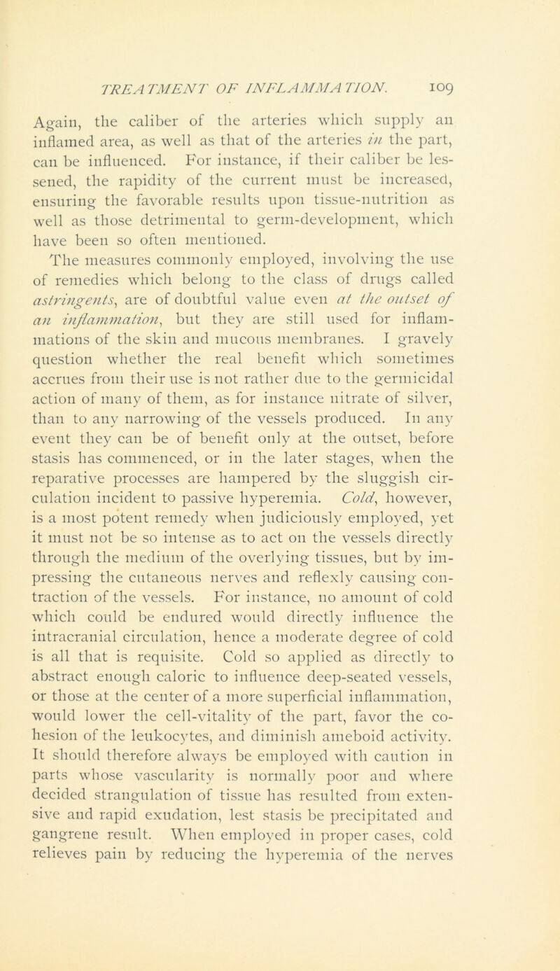 Again, the caliber of the arteries which supply an inflamed area, as well as that of the arteries in the part, can be influenced. For instance, if their caliber be les- sened, the rapidity of the current 11111st be increased, ensuring the favorable results upon tissue-nutrition as well as those detrimental to germ-development, which have been so often mentioned. The measures commonly employed, involving the use of remedies which belong to the class of drugs called astringents, are of doubtful value even at the outset of an inflammation, but they are still used for inflam- mations of the skin and mucous membranes. I gravely question whether the real benefit which sometimes accrues from their use is not rather due to the germicidal action of many of them, as for instance nitrate of silver, than to any narrowing of the vessels produced. I11 any event they can be of benefit only at the outset, before stasis has commenced, or in the later stages, when the reparative processes are hampered by the sluggish cir- culation incident to passive hyperemia. Cold, however, is a most potent remedy when judiciously employed, yet it must not be so intense as to act on the vessels directly through the medium of the overlying tissues, but by im- pressing the cutaneous nerves and reflexly causing con- traction of the vessels. For instance, no amount of cold which could be endured would directly influence the intracranial circulation, hence a moderate degree of cold is all that is requisite. Cold so applied as directly to abstract enough caloric to influence deep-seated vessels, or those at the center of a more superficial inflammation, would lower the cell-vitality of the part, favor the co- hesion of the leukocytes, and diminish ameboid activity. It should therefore always be employed with caution in parts whose vascularity is normally poor and where decided strangulation of tissue has resulted from exten- sive and rapid exudation, lest stasis be precipitated and gangrene result. When employed in proper cases, cold relieves pain by reducing the hyperemia of the nerves