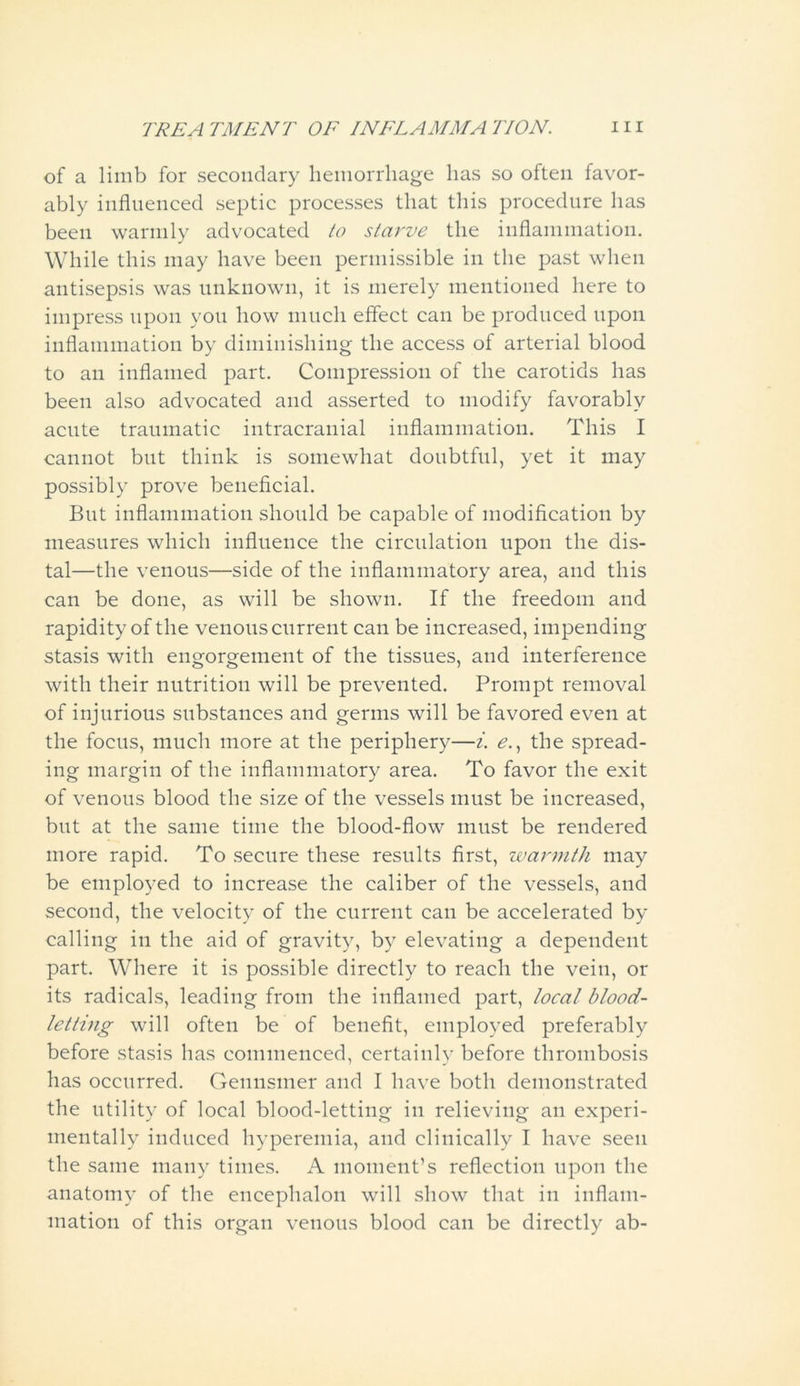 of a limb for secondary hemorrhage has so often favor- ably influenced septic processes that this procedure has been warmly advocated to starve the inflammation. While this may have been permissible in the past when antisepsis was unknown, it is merely mentioned here to impress upon you how much effect can be produced upon inflammation by diminishing the access of arterial blood to an inflamed part. Compression of the carotids has been also advocated and asserted to modify favorably acute traumatic intracranial inflammation. This I cannot but think is somewhat doubtful, yet it may possibly prove beneficial. But inflammation should be capable of modification by measures which influence the circulation upon the dis- tal—the venous—side of the inflammatory area, and this can be done, as will be shown. If the freedom and rapidity of the venous current can be increased, impending stasis with engorgement of the tissues, and interference with their nutrition will be prevented. Prompt removal of injurious substances and germs will be favored even at the focus, much more at the periphery—i. e., the spread- ing margin of the inflammatory area. To favor the exit of venous blood the size of the vessels must be increased, but at the same time the blood-flow must be rendered more rapid. To secure these results first, warmth may be employed to increase the caliber of the vessels, and second, the velocity of the current can be accelerated by calling in the aid of gravity, by elevating a dependent part. Where it is possible directly to reach the vein, or its radicals, leading from the inflamed part, local blood- letting will often be of benefit, employed preferably before stasis has commenced, certainly before thrombosis has occurred. Gennsmer and I have both demonstrated the utility of local blood-letting in relieving an experi- mentally induced hyperemia, and clinically I have seen the same many times. A moment’s reflection upon the anatomy of the encephalon will show that in inflam- mation of this organ venous blood can be directly ab-
