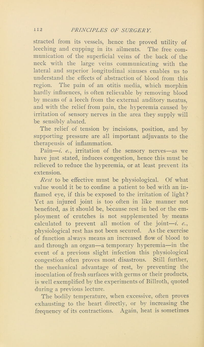 stracted from its vessels, hence the proved utility of leeching and cupping in its ailments. The free com- munication of the superficial veins of the back of the neck with the large veins communicating with the lateral and superior longitudinal sinuses enables us to understand the effects of abstraction of blood from this region. The pain of an otitis media, which morphin hardly influences, is often relievable by removing blood by means of a leech from the external auditory meatus, and with the relief from pain, the hyperemia caused by irritation of sensory nerves in the area they supply will be sensibly abated. The relief of tension by incisions, position, and by supporting pressure are all important adjuvants to the therapeusis of inflammation. Pain—i. e., irritation of the sensory nerves—as we have just stated, induces congestion, hence this must be relieved to reduce the hyperemia, or at least prevent its extension. Rest to be effective must be physiological. Of what value would it be to confine a patient to bed with an in- flamed eye, if this be exposed to the irritation of light? Yet an injured joint is too often in like manner not benefited, as it should be, because rest in bed or the em- ployment of crutches is not supplemented by means calculated to prevent all motion of the joint—i. e., physiological rest has not been secured. As the exercise of function always means an increased flow of blood to and through an organ—a temporary hyperemia—in the event of a previous slight infection this physiological congestion often proves most disastrous. Still further, the mechanical advantage of rest, by preventing the inoculation of fresh surfaces with germs or their products, is well exemplified by the experiments of Billroth, quoted during a previous lecture. The bodily temperature, when excessive, often proves exhausting to the heart directly, or by increasing the frequency of its contractions. Again, heat is sometimes
