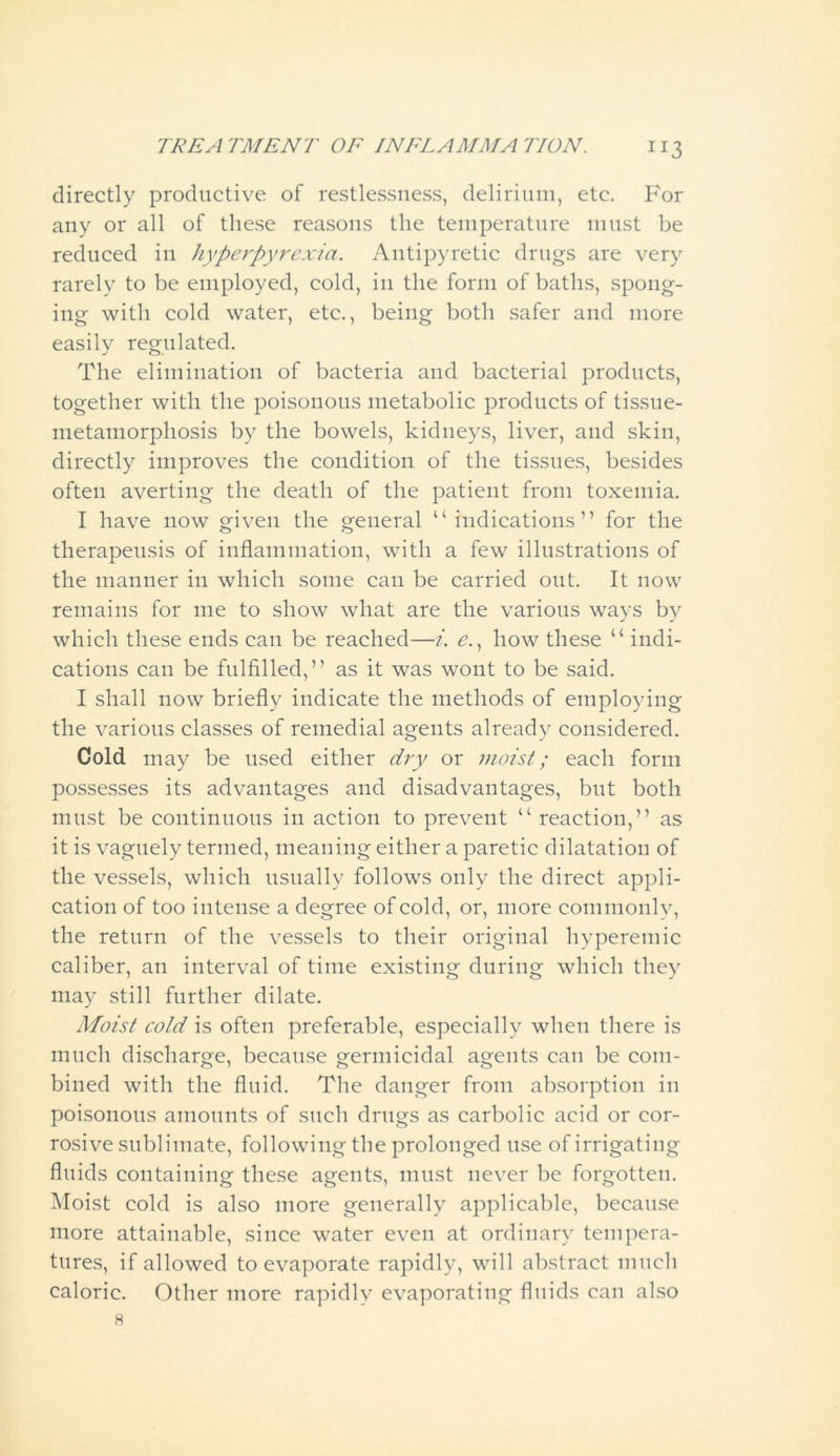 directly productive of restlessness, delirium, etc. For any or all of these reasons the temperature must be reduced in hyperpyrexia. Antipyretic drugs are very rarely to be employed, cold, in the form of baths, spong- ing with cold water, etc., being both safer and more easily regulated. The elimination of bacteria and bacterial products, together with the poisonous metabolic products of tissue- metamorphosis by the bowels, kidneys, liver, and skin, directly improves the condition of the tissues, besides often averting the death of the patient from toxemia. I have now given the general “indications” for the therapeusis of inflammation, with a few illustrations of the manner in which some can be carried out. It now remains for me to show what are the various ways by which these ends can be reached—i. e., how these “ indi- cations can be fulfilled,” as it was wont to be said. I shall now briefly indicate the methods of employing the various classes of remedial agents already considered. Cold may be used either dry or moist; each form possesses its advantages and disadvantages, but both must be continuous in action to prevent “ reaction,” as it is vaguely termed, meaning either a paretic dilatation of the vessels, which usually follows only the direct appli- cation of too intense a degree of cold, or, more commonly, the return of the vessels to their original hyperemic caliber, an interval of time existing during which they may still further dilate. Moist cold is often preferable, especially when there is much discharge, because germicidal agents can be com- bined with the fluid. The danger from absorption in poisonous amounts of such drugs as carbolic acid or cor- rosive sublimate, following the prolonged use of irrigating fluids containing these agents, must never be forgotten. Moist cold is also more generally applicable, because more attainable, since water even at ordinary tempera- tures, if allowed to evaporate rapidly, will abstract much caloric. Other more rapidly evaporating fluids can also 8