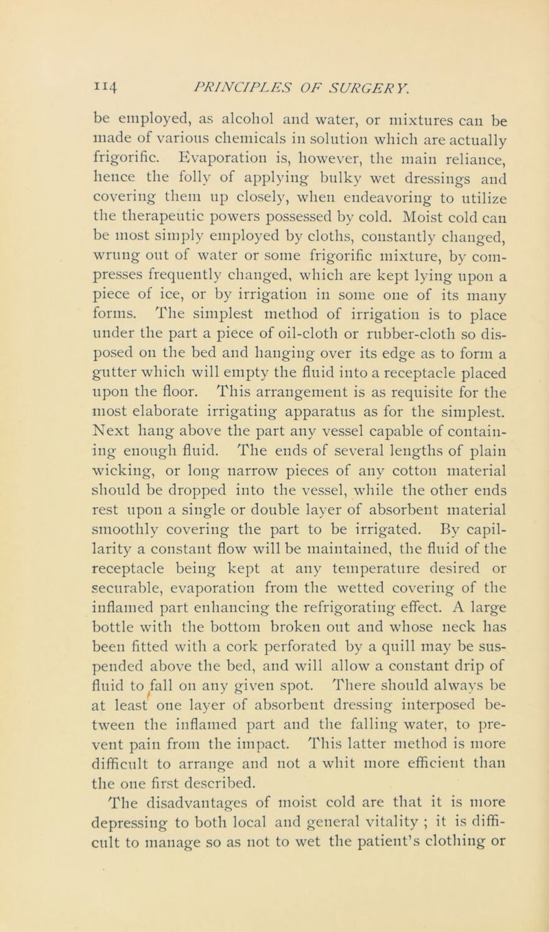 be employed, as alcohol and water, or mixtures can be made of various chemicals in solution which are actually frigorific. Evaporation is, however, the main reliance, hence the folly of applying bulky wet dressings and covering them up closely, when endeavoring to utilize the therapeutic powers possessed by cold. Moist cold can be most simply employed by cloths, constantly changed, wrung out of water or some frigorific mixture, by com- presses frequently changed, which are kept lying upon a piece of ice, or by irrigation in some one of its many forms. The simplest method of irrigation is to place under the part a piece of oil-cloth or rubber-cloth so dis- posed on the bed and hanging over its edge as to form a gutter which will empty the fluid into a receptacle placed upon the floor. This arrangement is as requisite for the most elaborate irrigating apparatus as for the simplest. Next hang above the part any vessel capable of contain- ing enough fluid. The ends of several lengths of plain wicking, or long narrow pieces of any cotton material should be dropped into the vessel, while the other ends rest upon a single or double layer of absorbent material smoothly covering the part to be irrigated. By capil- larity a constant flow will be maintained, the fluid of the receptacle being kept at any temperature desired or securable, evaporation from the wetted covering of the inflamed part enhancing the refrigoratiug effect. A large bottle with the bottom broken out and whose neck has been fitted with a cork perforated by a quill may be sus- pended above the bed, and will allow a constant drip of fluid to fall on any given spot. There should always be at least one layer of absorbent dressing interposed be- tween the inflamed part and the falling water, to pre- vent pain from the impact. This latter method is more difficult to arrange and not a whit more efficient than the one first described. The disadvantages of moist cold are that it is more depressing to both local and general vitality ; it is diffi- cult to manage so as not to wet the patient’s clothing or