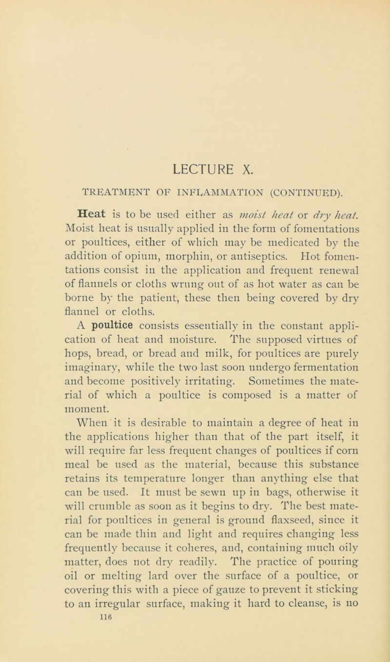 LECTURE X. TREATMENT OF INFLAMMATION (CONTINUED). Heat is to be used either as moist heat or dry heat. Moist heat is usually applied in the form of fomentations or poultices, either of which may be medicated by the addition of opium, morphin, or antiseptics. Hot fomen- tations consist in the application and frequent renewal of flannels or cloths wrung out of as hot water as can be borne by the patient, these then being covered by dry flannel or cloths. A poultice consists essentially in the constant appli- cation of heat and moisture. The supposed virtues of hops, bread, or bread and milk, for poultices are purely imaginary, while the two last soon undergo fermentation and become positively irritating. Sometimes the mate- rial of which a poultice is composed is a matter of moment. When it is desirable to maintain a degree of heat in the applications higher than that of the part itself, it will require far less frequent changes of poultices if corn meal be used as the material, because this substance retains its temperature longer than anything else that can be used. It must be sewn up in bags, otherwise it will crumble as soon as it begins to dry. The best mate- rial for poultices in general is ground flaxseed, since it can be made thin and light and requires changing less frequently because it coheres, and, containing much oily matter, does not dry readily. The practice of pouring oil or melting lard over the surface of a poultice, or covering this with a piece of gauze to prevent it sticking to an irregular surface, making it hard to cleanse, is no