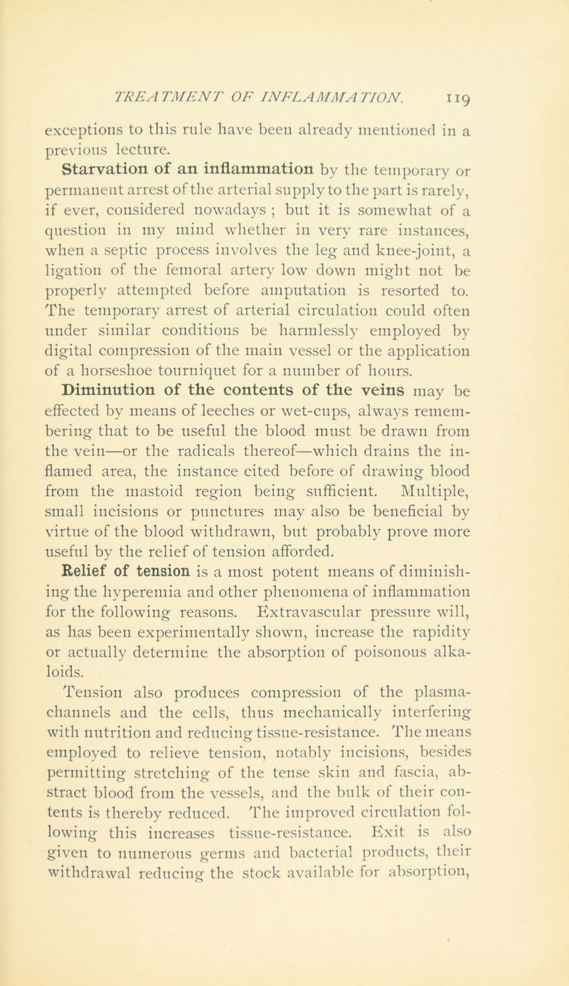 exceptions to this rule have been already mentioned in a previous lecture. Starvation of an inflammation by the temporary or permanent arrest of the arterial supply to the part is rarely, if ever, considered nowadays ; but it is somewhat of a question in my mind whether in very rare instances, when a septic process involves the leg and knee-joint, a ligation of the femoral artery low down might not be properly attempted before amputation is resorted to. The temporary arrest of arterial circulation could often under similar conditions be harmlessly employed by digital compression of the main vessel or the application of a horseshoe tourniquet for a number of hours. Diminution of the contents of the veins may be effected by means of leeches or wet-cups, always remem- bering that to be useful the blood must be drawn from the vein—or the radicals thereof—which drains the in- flamed area, the instance cited before of drawing blood from the mastoid region being sufficient. Multiple, small incisions or punctures may also be beneficial by virtue of the blood withdrawn, but probably prove more useful by the relief of tension afforded. Relief of tension is a most potent means of diminish- ing the hyperemia and other phenomena of inflammation for the following reasons. Extravascular pressure will, as has been experimentally shown, increase the rapidity or actually determine the absorption of poisonous alka- loids. Tension also produces compression of the plasma- channels and the cells, thus mechanically interfering with nutrition and reducing tissue-resistance. The means employed to relieve tension, notably incisions, besides permitting stretching of the tense skin and fascia, ab- stract blood from the vessels, and the bulk of their con- tents is thereby reduced. The improved circulation fol- lowing this increases tissue-resistance. Exit is also given to numerous germs and bacterial products, their withdrawal reducing the stock available for absorption,