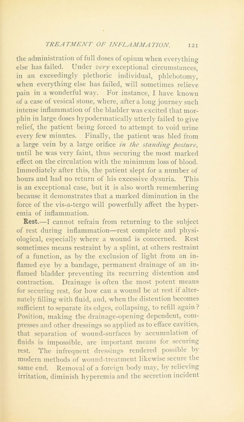 the administration of full doses of opium when everything else has failed. Under very exceptional circumstances, in an exceedingly plethoric individual, phlebotomy, when everything else has failed, will sometimes relieve pain in a wonderful way. For instance, I have known of a case of vesical stone, where, after a long journey such intense inflammation of the bladder was excited that mor- phin in large doses hypodermatically utterly failed to give relief, the patient being forced to attempt to void urine every few minutes. Finally, the patient was bled from a large vein by a large orifice in the standing posture, until he was very faint, thus securing the most marked effect on the circulation with the minimum loss of blood. Immediately after this, the patient slept for a number of hours and had no return of his excessive dysuria. This is an exceptional case, but it is also worth remembering because it demonstrates that a marked diminution in the force of the vis-a-tergo will powerfully affect the hyper- emia of inflammation. Rest.—I cannot refrain from returning to the subject of rest during inflammation—rest complete and physi- ological, especially where a wound is concerned. Rest sometimes means restraint by a splint, at others restraint of a function, as by the exclusion of light from an in- flamed eye by a bandage, permanent drainage of an in- flamed bladder preventing its recurring distention and contraction. Drainage is often the most potent means for securing rest, for how can a wound be at rest if alter- nately filling with fluid, and, when the distention becomes sufficient to separate its edges, collapsing, to refill again ? Position, making the drainage-opening dependent, com- presses and other dressings so applied as to efface cavities, that separation of wound-surfaces by accumulation of fluids is impossible, are important means for securing rest. The infrequent dressings rendered possible by modern methods of wound-treatment likewise secure the same end. Removal of a foreign body may, by relieving irritation, diminish hyperemia and the secretion incident