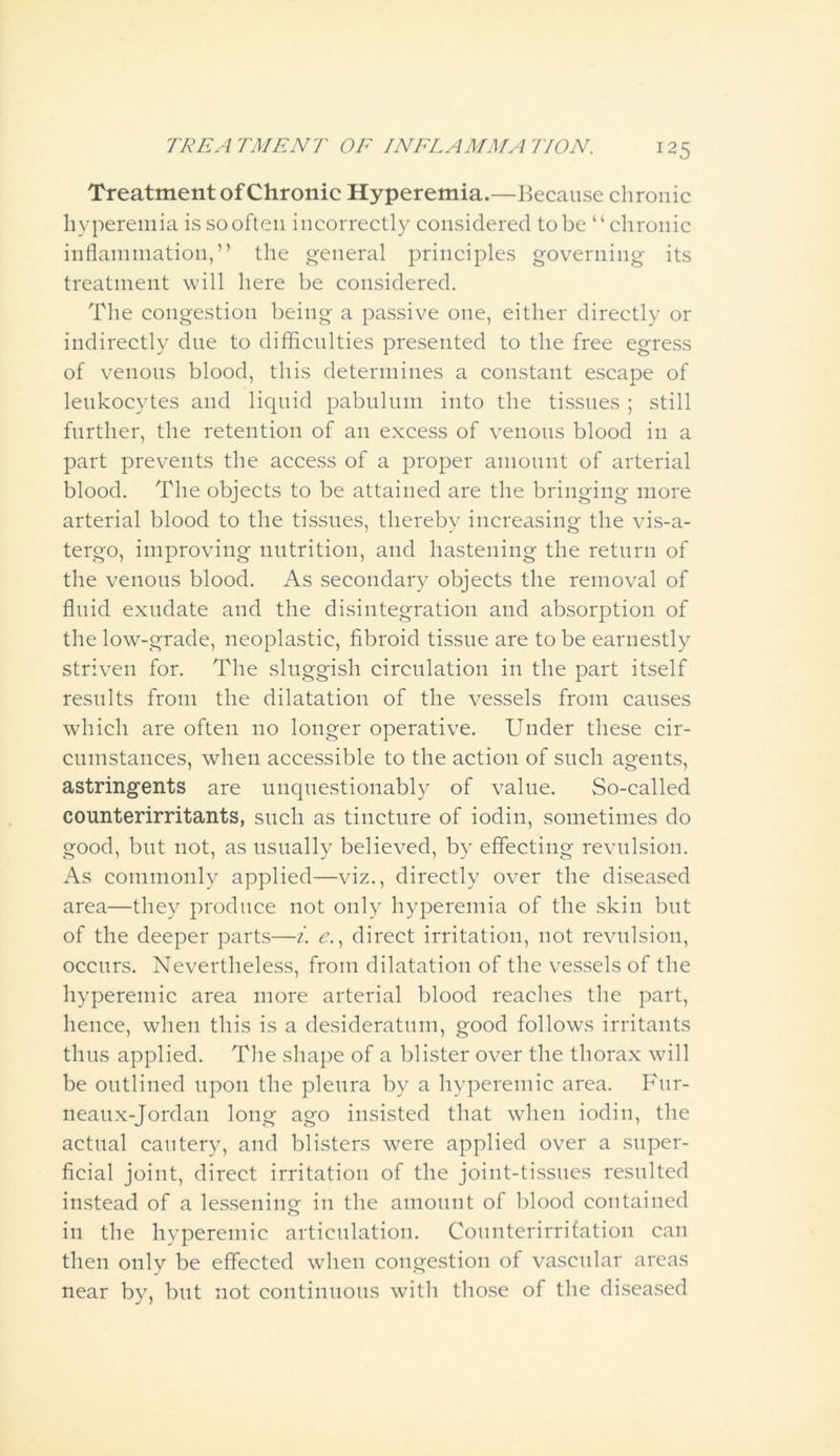 Treatment of Chronic Hyperemia.—Because chronic hyperemia is so often incorrectly considered to be “chronic inflammation,” the general principles governing its treatment will here be considered. The congestion being a passive one, either directly or indirectly due to difficulties presented to the free egress of venous blood, this determines a constant escape of leukocytes and liquid pabulum into the tissues ; still further, the retention of an excess of venous blood in a part prevents the access of a proper amount of arterial blood. The objects to be attained are the bringing more arterial blood to the tissues, thereby increasing the vis-a- tergo, improving nutrition, and hastening the return of the venous blood. As secondary objects the removal of fluid exudate and the disintegration and absorption of the low-grade, neoplastic, fibroid tissue are to be earnestly striven for. The sluggish circulation in the part itself results from the dilatation of the vessels from causes which are often no longer operative. Under these cir- cumstances, when accessible to the action of such agents, astringents are unquestionably of value. So-called counterirritants, such as tincture of iodin, sometimes do good, but not, as usually believed, by effecting revulsion. As commonly applied—viz., directly over the diseased area—they produce not only hyperemia of the skin but of the deeper parts—i. e., direct irritation, not revulsion, occurs. Nevertheless, from dilatation of the vessels of the hyperemic area more arterial blood reaches the part, hence, when this is a desideratum, good follows irritants thus applied. The shape of a blister over the thorax will be outlined upon the pleura by a hyperemic area. Fur- neaux-Jordan long ago insisted that when iodin, the actual cautery, and blisters were applied over a super- ficial joint, direct irritation of the joint-tissues resulted instead of a lessening in the amount of blood contained in the hyperemic articulation. Counterirrifation can then only be effected when congestion of vascular areas near by, but not continuous with those of the diseased