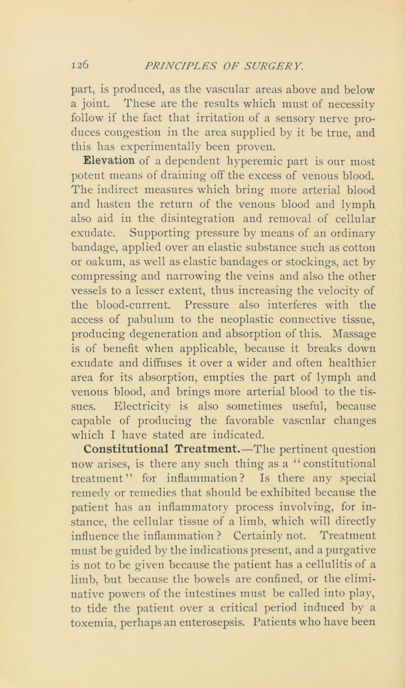 part, is produced, as the vascular areas above and below a joint. These are the results which must of necessity follow if the fact that irritation of a sensory nerve pro- duces congestion in the area supplied by it be true, and this has experimentally been proven. Elevation of a dependent hyperemic part is our most potent means of draining off the excess of venous blood. The indirect measures which bring more arterial blood and hasten the return of the venous blood and lymph also aid in the disintegration and removal of cellular exudate. Supporting pressure by means of an ordinary bandage, applied over an elastic substance such as cotton or oakum, as well as elastic bandages or stockings, act by compressing and narrowing the veins and also the other vessels to a lesser extent, thus increasing the velocity of the blood-current. Pressure also interferes with the access of pabulum to the neoplastic connective tissue, producing degeneration and absorption of this. Massage is of benefit when applicable, because it breaks down exudate and diffuses it over a wider and often healthier area for its absorption, empties the part of lymph and venous blood, and brings more arterial blood to the tis- sues. Electricity is also sometimes useful, because capable of producing the favorable vascular changes which I have stated are indicated. Constitutional Treatment.—The pertinent question now arises, is there any such thing as a “constitutional treatment” for inflammation? Is there any special remedy or remedies that should be exhibited because the patient has an inflammatory process involving, for in- stance, the cellular tissue of a limb, which will directly influence the inflammation? Certainly not. Treatment must be guided by the indications present, and a purgative is not to be given because the patient has a cellulitis of a limb, but because the bowels are confined, or the elimi- native powers of the intestines must be called into play, to tide the patient over a critical period induced by a toxemia, perhaps an enterosepsis. Patients who have been
