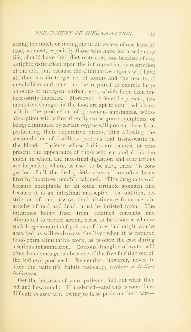 eating too much or indulging in an excess of one kind of food, as meat, especially those who have led a sedentary life, should have their diet restricted, not because of any antiphlogistic effect upon the inflammation by restriction of the diet, but because the eliminative organs will have all they can do to get rid of toxins and the results of metabolism and must not be required to excrete large amounts of nitrogen, carbon, etc., which have been un- necessarily ingested. Moreover, if fever be present, fer- mentative changes in the food are apt to occur, which re- sult in the production of poisonous substances, whose absorption will either directly cause grave symptoms, or being eliminated by certain organs will prevent them from performing their depurative duties, thus allowing the accumulation of bacillary proteids and tissue-waste in the blood. Patients whose habits are known, or who present the appearance of those who eat and drink too much, in whom the intestinal digestion and evacuations are imperfect, where, as used to be said, there “is con- gestion of all the chylopoietic viscera,” are often bene- fited by laxatives, notably calomel. This drug acts well because acceptable to an often irritable stomach and because it is an intestinal antiseptic. I11 addition, re- striction of—not always total abstinence from—certain articles of food and drink must be insisted upon. The intestines being freed from retained contents and stimulated to proper action, cease to be a source whence such large amounts of poisons of intestinal origin can be absorbed as will embarrass the liver when it is required to do extra eliminative work, as is often the case during a serious inflammation. Copious draughts of water will often be advantageous because of the free flushing out of the kidneys produced. Remember, however, never to alter the patient’s habits radically, without a distinct indication. Get the histories of your patients, find out what they eat and how much. If underfed—and this is sometimes difficult to ascertain, owing to false pride on their part—