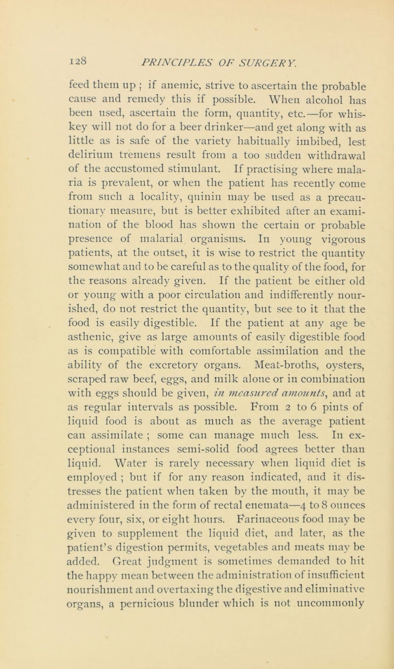 feed them tip ; if anemic, strive to ascertain the probable cause and remedy this if possible. When alcohol has been used, ascertain the form, quantity, etc.—for whis- key will not do for a beer drinker—and get along with as little as is safe of the variety habitually imbibed, lest delirium tremens result from a too sudden withdrawal of the accustomed stimulant. If practising where mala- ria is prevalent, or when the patient has recently come from such a locality, quinin may be used as a precau- tionary measure, but is better exhibited after an exami- nation of the blood has shown the certain or probable presence of malarial organisms. In young vigorous patients, at the outset, it is wise to restrict the quantity somewhat and to be careful as to the quality of the food, for the reasons already given. If the patient be either old or young with a poor circulation and indifferently nour- ished, do not restrict the quantity, but see to it that the food is easily digestible. If the patient at any age be asthenic, give as large amounts of easily digestible food as is compatible with comfortable assimilation and the ability of the excretory organs. Meat-broths, oysters, scraped raw beef, eggs, and milk alone or in combination with eggs should be given, in measured amounts, and at as regular intervals as possible. From 2 to 6 pints of liquid food is about as much as the average patient can assimilate ; some can manage much less. In ex- ceptional instances semi-solid food agrees better than liquid. Water is rarely necessary when liquid diet is employed ; but if for any reason indicated, and it dis- tresses the patient when taken by the mouth, it may be administered in the form of rectal enemata—4 to 8 ounces every four, six, or eight hours. Farinaceous food may be given to supplement the liquid diet, and later, as the patient’s digestion permits, vegetables and meats may be added. Great judgment is sometimes demanded to hit the happy mean between the administration of insufficient nourishment and overtaxing the digestive and eliminative organs, a pernicious blunder which is not uncommonly