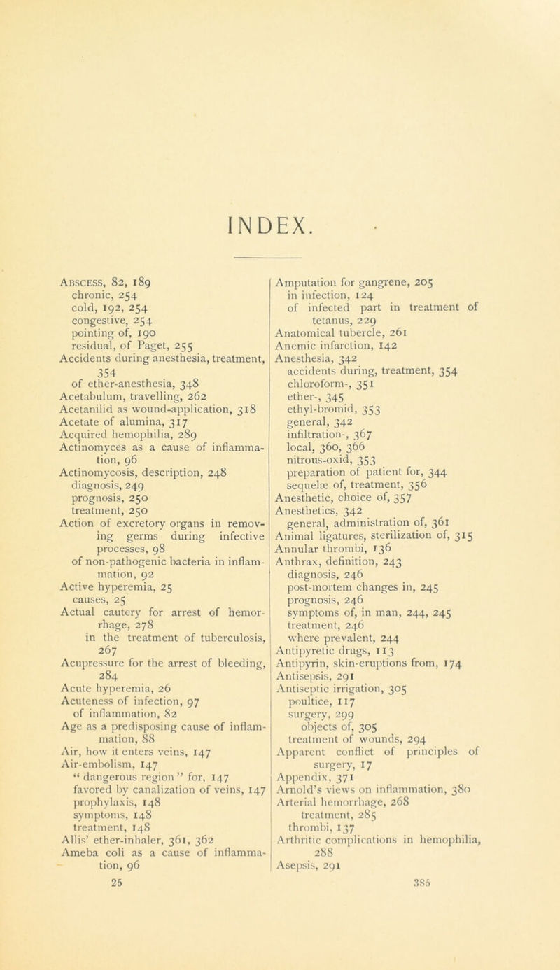 INDEX. Abscess, 82, 189 chronic, 254 cold, 192, 254 congestive, 254 pointing of, 190 residual, of Paget, 255 Accidents during anesthesia, treatment, 354 of ether-anesthesia, 348 Acetabulum, travelling, 262 Acetanilid as wound-application, 318 Acetate of alumina, 317 Acquired hemophilia, 289 Actinomyces as a cause of inflamma- tion, 96 Actinomycosis, description, 248 diagnosis, 249 prognosis, 250 treatment, 250 Action of excretory organs in remov- ing germs during infective processes, 98 of non-pathogenic bacteria in inflam- mation, 92 Active hyperemia, 25 causes, 25 Actual cautery for arrest of hemor- rhage, 278 in the treatment of tuberculosis, | 267 Acupressure for the arrest of bleeding, 284 Acute hyperemia, 26 Acuteness of infection, 97 of inflammation, 82 Age as a predisposing cause of inflam- mation, 88 Air, how it enters veins, 147 Air-embolism, 147 “ dangerous region ” for, 147 favored by canalization of veins, 147 prophylaxis, 148 symptoms, 148 treatment, 148 Allis’ ether-inhaler, 361, 362 Ameba coli as a cause of inflamma- tion, 96 Amputation for gangrene, 205 in infection, 124 of infected part in treatment of tetanus, 229 Anatomical tubercle, 261 Anemic infarction, 142 Anesthesia, 342 accidents during, treatment, 354 chloroform-, 351 ether-, 345 ethyl-bromid, 353 general, 342 infiltration-, 367 local, 360, 366 nitrous-oxid, 353 preparation of patient for, 344 sequelae of, treatment, 356 Anesthetic, choice of, 357 Anesthetics, 342 general, administration of, 361 Animal ligatures, sterilization of, 315 Annular thrombi, 136 Anthrax, definition, 243 diagnosis, 246 post-mortem changes in, 245 prognosis, 246 symptoms of, in man, 244, 245 treatment, 246 where prevalent, 244 Antipyretic drugs, 113 Antipyrin, skin-eruptions from, 174 Antisepsis, 291 Antiseptic irrigation, 305 poultice, 117 surgery, 299 objects of, 305 treatment of wounds, 294 Apparent conflict of principles of surgery, 17 Appendix, 371 Arnold’s views on inflammation, 380 Arterial hemorrhage, 268 treatment, 285 thrombi, 137 Arthritic complications in hemophilia, 288 Asepsis, 291