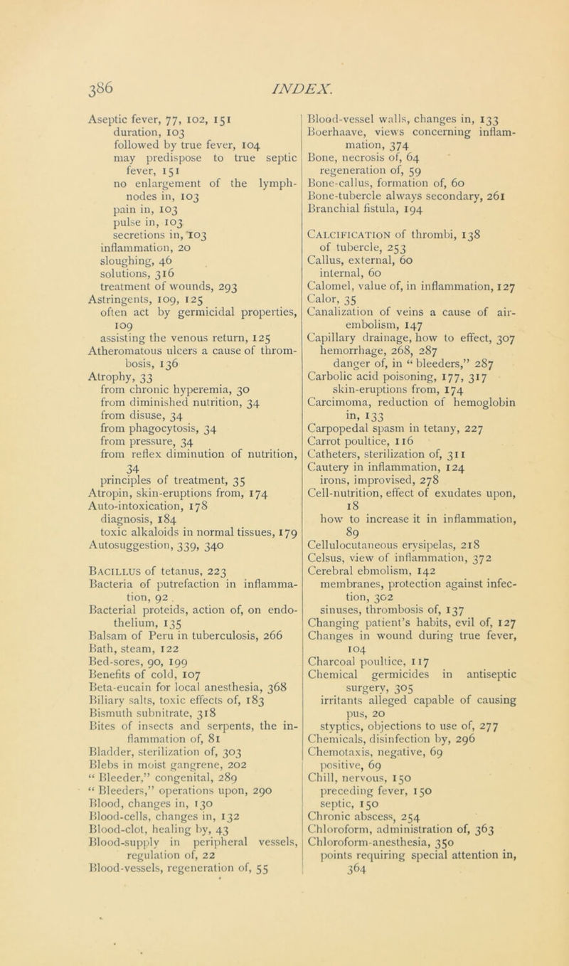 Aseptic fever, 77, 102, 151 duration, 103 followed by true fever, 104 may predispose to true septic fever, 151 no enlargement of the lymph- nodes in, 103 pain in, 103 pulse in, 103 secretions in, 103 inflammation, 20 sloughing, 46 solutions, 316 treatment of wounds, 293 Astringents, 109, 125 often act by germicidal properties, 109 assisting the venous return, 125 Atheromatous ulcers a cause of throm- bosis, 136 Atrophy, 33 from chronic hyperemia, 30 from diminished nutrition, 34 from disuse, 34 from phagocytosis, 34 from pressure, 34 from reflex diminution of nutrition, 34 principles of treatment, 35 Atropin, skin-eruptions from, 174 Auto-intoxication, 178 diagnosis, 184 toxic alkaloids in normal tissues, 179 Autosuggestion, 339, 340 Bacillus of tetanus, 223 Bacteria of putrefaction in inflamma- tion, 92 Bacterial proteids, action of, on endo- thelium, 135 Balsam of Peru in tuberculosis, 266 Bath, steam, 122 Bed-sores, 90, 199 Benefits of cold, 107 Beta-eucain for local anesthesia, 368 Biliary salts, toxic effects of, 183 Bismuth subnitrate, 318 Bites of insects and serpents, the in- flammation of, 81 Bladder, sterilization of, 303 Blebs in moist gangrene, 202 “ Bleeder,” congenital, 289 “ Bleeders,” operations upon, 290 Blood, changes in, 130 Blood-cells, changes in, 132 Blood-clot, healing by, 43 Blood-supply in peripheral vessels, regulation of, 22 Blood-vessels, regeneration of, 55 Blood-vessel walls, changes in, 133 Boerhaave, views concerning inflam- mation, 374 Bone, necrosis of, 64 regeneration of, 59 Bone-callus, formation of, 60 Bone-tubercle always secondary, 261 Branchial fistula, 194 Calcification of thrombi, 138 of tubercle, 253 Callus, external, 60 internal, 60 Calomel, value of, in inflammation, 127 Calor, 35 Canalization of veins a cause of air- embolism, 147 Capillary drainage, how to effect, 307 hemorrhage, 268, 287 danger of, in “ bleeders,” 287 Carbolic acid poisoning, 177, 317 skin-eruptions from, 174 Carcimoma, reduction of hemoglobin in, 133 Carpopedal spasm in tetany, 227 Carrot poultice, 116 Catheters, sterilization of, 311 Cautery in inflammation, 124 irons, improvised, 278 Cell-nutrition, effect of exudates upon, 18 how to increase it in inflammation, 89 Cellulocutaneous erysipelas, 218 Celsus, view of inflammation, 372 Cerebral ebmolism, 142 membranes, protection against infec- tion, 302 sinuses, thrombosis of, 137 Changing patient’s habits, evil of, 127 Changes in wound during true fever, 104 Charcoal poultice, 117 Chemical germicides in antiseptic surgery, 305 irritants alleged capable of causing pus, 20 styptics, objections to use of, 277 Chemicals, disinfection by, 296 Chemotaxis, negative, 69 positive, 69 Chill, nervous, 150 preceding fever, 150 septic, 150 Chronic abscess, 254 Chloroform, administration of, 363 Chloroform-anesthesia, 350 points requiring special attention in, 364