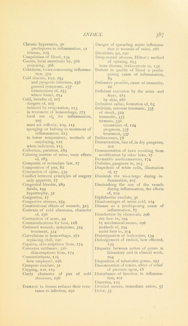Chronic hyperemia, 30 predisposes to inflammation, 91 tetanus, 225 Coagulation of blood, 134 Cocain, local anesthesia by, 366 poisoning, 368 Cohnheim, views concerning inflamma- tion, 379 Cold abscess, 192, 254 and pyogenic infection, 256 general symptoms, 257 terminations of, 255 where found, 254 Cold, benefits of, 107 dangers of, 107 induced by evaporation, 113 in treatment of hemorrhage, 275 local use of, for inflammation, 107 must act reflexly, 109, 115 sponging or bathing in treatment of inflammation, 113 to lower temperature, methods of employing, 122 when indicated, 115 Collection, purulent, 189 Coloring matters of urine, toxic effects of, 183 Composite or secondary law, 17 Composition of pus, 82 Concussion of spine, 339 Conflict between principles of surgery only apparent, 17 Congenital bleeder, 289 fistula, 194 hypertrophy, 32 Congestion, 17 Congestive abscess, 254 Constitutional effects of wounds, 323 Contents of cold abscesses, character of, 256 Contraction of scars, 49 Contraindications for heat, 118 Contused wounds, symptoms, 324 treatment, 324 Convulsions in hemorrhage, 271 replacing chill, 150 Copaiva, skin-eruptions from, 174 Corrosive sublimate, 316 skin-eruptions from, 174 Counterirritants, 125 how employed, 126 Croupous exudate, 31 Cupping, wet, 119 Curdy character of pus of cold abscesses, 256 Damage to tissues reduces their resis- tance to infection, 292 Danger of spreading septic inflamma- tion in wounds of veins, 286 Decubitus, 90, 190 Deep-seated abscess, Hilton’s method of opening, 193 bone disease, leukocytosis in, 132 Defects in quality of blood a predis- posing cause of inflammation, 89 Defensive proteids, cause of immunity, 66 Deficient excretion by the urine and feces, 185 by skin, 186 Definitive callus, formation of, 63 Delirium, nervous traumatic, 335 of shock, 329 traumatic, 335 tremens, 336 occurrence of, 124 prognosis, 337 treatment, 337 Delitescence, 78 Demarcration, line of, in dry gangrene, 201 Demonstration of laws resulting from modification by other laws, 17 Dermatitis medicamentosa, 174 Diabetes, gangrene in, 203 Diapedesis of white cells, illustration of, 27 Diminish the vis-a-tergo during in- flammation, 107 Diminishing the size of the vessels during inflammation, the effects of, 109 Diphtheritic exudate, 31 Disadvantages of moist cold, 114 Disease as a predisposing cause of inflammation, 87 Disinfection by chemicals, 296 dry heat in, 294 by mechanical means, 296 methods of, 294 moist heat in, 294 Disintegration of leukocytes, 134 Dislodgement of emboli, how effected, 139 Disparity between action of germs in laboratory and in clinical work, 294 Disposition of tubercular germs, 252 Dissemination of toxins, effect of relief of pressure upon, 18 Disturbance of function in inflamma- tion, 101 Diuretics, 123 Divided nerves, immediate union, 57 ' Dolor, 35