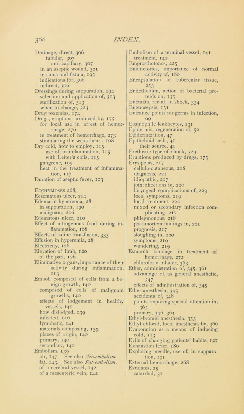 Drainage, direct, 306 tubular, 307 and capillary, 307 in an aseptic wound, 321 in sinus and fistula, 195 indications for, 306 indirect, 306 Dressings during suppuration, 194 selection and application of, 313 sterilization of, 313 when to change, 323 Drug toxemias, 174 Drugs, eruptions produced by, 175 for local use in arrest of hemor- rhage, 276 in treatment of hemorrhage, 273 stimulating the weak heart, 108 Dry cold, how to employ, 115 use of, in inflammation, 115 with Leiter’s coils, 115 gangrene, 199 heat in the treatment of inflamma- tion, 117 Duration of aseptic fever, 103 Ecchymoses 268, Eczematous ulcer, 214 Edema in hyperemia, 28 in suppuration, 190 malignant, 206 Edematous ulcer, 210 Effect of nitrogenous food during in- flammation, 108 Effects of saline transfusion, 333 Effusion in hyperemia, 28 Electricity, 126 Elevation of limb, 120 of the part, 126 Eliminative organs, importance of their activity during inflammation, 3 Emboli composed of cells from a be- nign growth, 140 composed of cells of malignant growths, 140 effects of lodgement in healthy vessels, 141 how dislodged, 139 infected, 140 lymphatic, 141 materials composing, 139 places of origin, 140 primary, 140 secondary, 140 Embolism, 139 air, 147. See also Air-embolism fat, 143. See also Fat-embolism. of a cerebral vessel, 142 of a mesenteric vein, 142 Embolism of a terminal vessel, 141 treatment, 142 Emprosthotonos, 225 Emunctories, importance of normal activity of, 180 Encapsulation of tubercular tissue, 253 Endothelium, action of bacterial pro- teids on, 135 Enemata, rectal, in shock, 334 Enterosepsis, 151 Entrance points for germs in infection, 99 Eosinophile leukocytes, 131 Epidermis, regeneration of, 52 Epidermization, 47 Epithelioid cells, 41 their source, 41 Erethistic type of shock, 329 Eruptions produced by drugs, 175 Erysipelas, 217 cellulo-cutaneous, 218 diagnosis, 221 idiopathic, 217 joint affections in, 220 laryngeal complications of, 223 local symptoms, 219 local treatment, 222 mixed or secondary infection com- plicating, 217 phlegmonous, 218 post-mortem findings in, 221 prognosis, 217 sloughing in, 220 symptoms, 219 wandering, 219 Esmarch bandage in treatment of hemorrhage, 272 chloroform-inhaler, 363 Ether, administration of, 345, 361 advantage of, as general anesthetic, 347 effects of administration of, 345 Ether-anesthesia, 345 accidents of, 348 points requiring special attention in, 363 primary, 346, 364 Ethyl-bromid anesthesia, 353 Ethyl chlorid, local anesthesia by, 366 Evaporation as a means of inducing cold, 113 Evils of changing patients’ habits, 127 Exhaustion fever, 180 Exploring needle, use of, in suppura- tion, 191 External hemorrhage, 268 Exudates. 25 catarrhal, 31