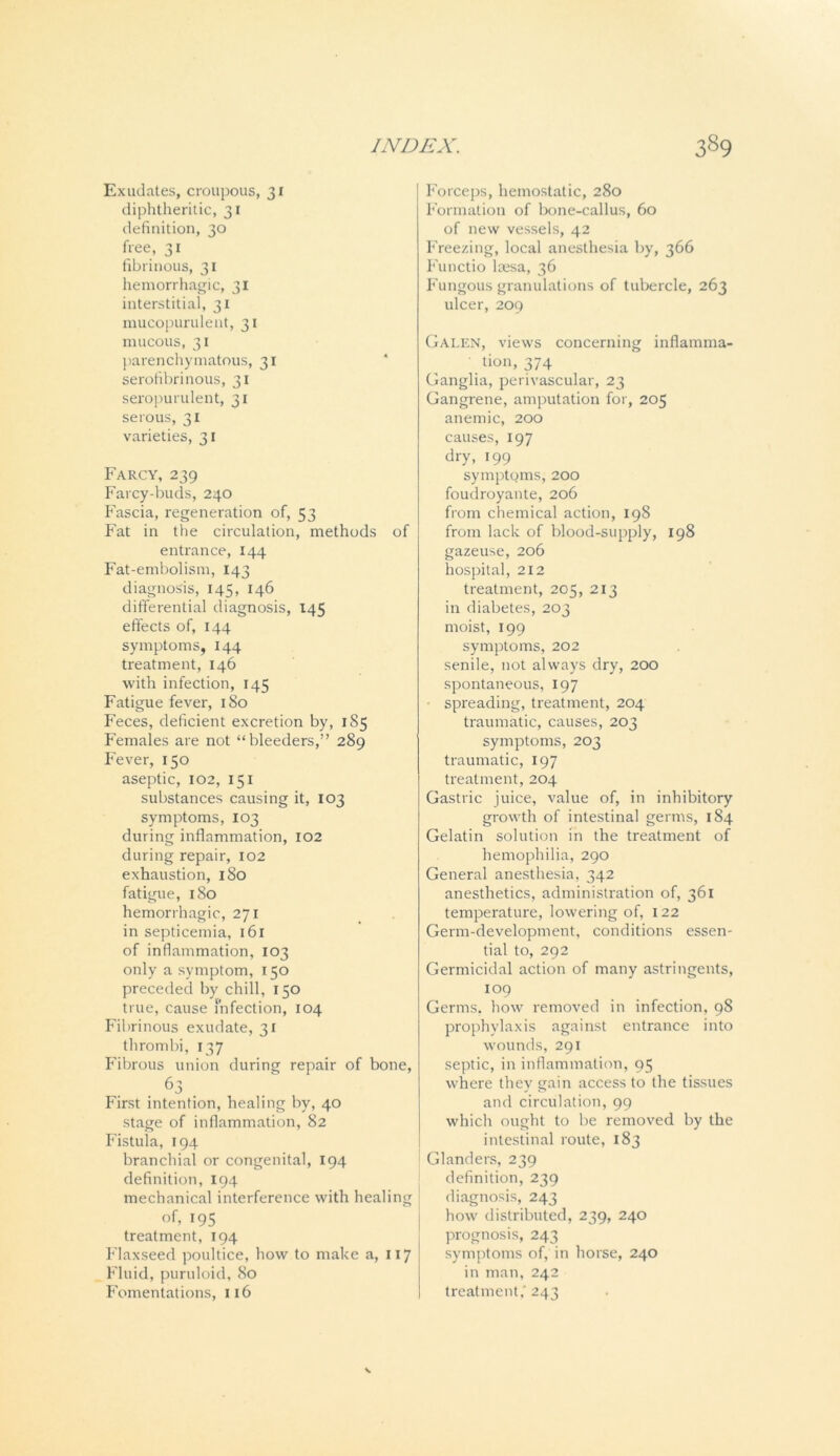 Exudates, croupous, 31 diphtheritic, 31 definition, 30 free, 31 fibrinous, 31 hemorrhagic, 31 interstitial, 31 mucopurulent, 31 mucous, 31 parenchymatous, 31 serofibrinous, 31 seropurulent, 31 serous, 31 varieties, 31 Farcy, 239 Farcy-buds, 240 Fascia, regeneration of, 53 Fat in the circulation, methods of entrance, 144 Fat-embolism, 143 diagnosis, 145, 146 differential diagnosis, *45 effects of, 144 symptoms, 144 treatment, 146 with infection, 145 Fatigue fever, 180 Feces, deficient excretion by, 1S5 Females are not “bleeders,” 289 Fever, 150 aseptic, 102, 151 substances causing it, 103 symptoms, 103 during inflammation, 102 during repair, 102 exhaustion, 180 fatigue, 180 hemorrhagic, 271 in septicemia, 161 of inflammation, 103 only a symptom, I50 preceded by chill, 150 true, cause infection, 104 Fibrinous exudate, 31 thrombi, 137 Fibrous union during repair of bone, 63 . First intention, healing by, 40 stage of inflammation, 82 Fistula, 194 branchial or congenital, 194 definition, 194 mechanical interference with healing of, 195 treatment, 194 Flaxseed poultice, how to make a, x 17 Fluid, puruloid, 80 Fomentations, 116 Forceps, hemostatic, 280 Formation of bone-callus, 60 of new vessels, 42 Freezing, local anesthesia by, 366 Functio laesa, 36 Fungous granulations of tubercle, 263 ulcer, 209 Galen, views concerning inflamma- tion, 374 Ganglia, perivascular, 23 Gangrene, amputation for, 205 anemic, 200 causes, 197 dry, 199 symptoms, 200 foudroyante, 206 from chemical action, 198 from lack of blood-supply, 198 gazeuse, 206 hospital, 212 treatment, 205, 213 in diabetes, 203 moist, 199 symptoms, 202 senile, not always dry, 200 spontaneous, 197 spreading, treatment, 204 traumatic, causes, 203 symptoms, 203 traumatic, 197 treatment, 204 Gastric juice, value of, in inhibitory growth of intestinal germs, 184 Gelatin solution in the treatment of hemophilia, 290 General anesthesia, 342 anesthetics, administration of, 361 temperature, lowering of, 122 Germ-development, conditions essen- tial to, 292 Germicidal action of many astringents, 109 Germs, how removed in infection, 98 prophylaxis against entrance into wounds, 291 septic, in inflammation, 95 where they gain access to the tissues and circulation, 99 which ought to be removed by the intestinal route, 183 Glanders, 239 definition, 239 diagnosis, 243 how distributed, 239, 240 prognosis, 243 symptoms of, in horse, 240 in man, 242 treatment,'243