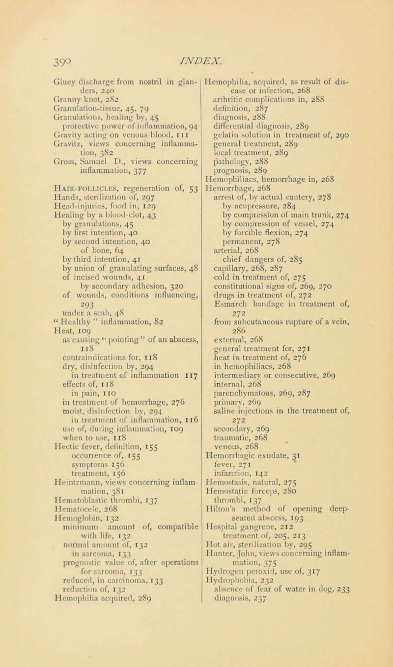Gluey discharge from nostril in glan- ders, 240 Granny knot, 282 Granulation-tissue, 45, 79 Granulations, healing by, 45 protective power of inflammation, 94 Gravity acting on venous blood, 111 Gravitz, views concerning inflamma- tion, 382 Gross, Samuel D., views concerning inflammation, 377 Hair-follicles, regeneration of, 53 Hands, sterilization of, 297 Head-injuries, food in, 129 Healing by a blood-clot, 43 by granulations, 45 by first intention, 40 by second intention, 40 of bone, 64 by third intention, 41 by union of granulating surfaces, 48 of incised wounds, 41 by secondary adhesion, 320 of wounds, conditions influencing, 293 under a scab, 48 “ Healthy ” inflammation, 82 Heat, 109 as causing pointing” of an abscess, 118 contraindications for, 118 dry, disinfection by, 294 in treatment of inflammation 117 effects of, 118 in pain, 110 in treatment of hemorrhage, 276 moist, disinfection by, 294 in treatment of inflammation, 116 use of, during inflammation, 109 when to use, 118 Hectic fever, definition, 155 occurrence of, 155 symptoms 156 treatment, 156 Heintzmann, views concerning inflam- mation, 381 Hematoblastic thrombi, 137 Hematocele, 268 Hemoglobin, 132 minimum amount of, compatible with life, 132 normal amount of, 132 in sarcoma, 133 prognostic value of, after operations for sarcoma, 133 reduced, in carcinoma, 133 reduction of, 132 Hemophilia acquired, 289 Hemophilia, acquired, as result of dis- ease or infection, 268 arthritic complications in, 288 definition, 287 diagnosis, 288 differential diagnosis, 289 gelatin solution in treatment of, 290 general treatment, 289 local treatment, 289 pathology, 288 prognosis, 289 Hemophiliacs, hemorrhage in, 268 Hemorrhage, 268 arrest of, by actual cautery, 278 by acupressure, 284 by compression of main trunk, 274 by compression of vessel, 274 by forcible flexion, 274 permanent, 278 arterial, 268 chief dangers of, 285 capillary, 268, 287 cold in treatment of, 275 constitutional signs of, 269, 270 drugs in treatment of, 272 Esmarch bandage in treatment of, 272 from subcutaneous rupture of a vein, 286 external, 268 general treatment for, 271 heat in treatment of, 276 in hemophiliacs, 268 intermediary or consecutive, 269 internal, 268 parenchymatous, 269, 287 primary, 269 saline injections in the treatment of, 272 secondary, 269 traumatic, 268 venous, 268 Hemorrhagic exudate, 31 fever, 271 infarction, 142 Hemostasis, natural, 275 Hemostatic forceps, 280 thrombi, 137 Hilton’s method of opening deep- seated abscess, 193 Hospital gangrene, 212 treatment of, 205, 213 Hot air, sterilization by, 295 Hunter, John, views concerning inflam- mation, 375 Hydrogen peroxid, use of, 317 Hydrophobia, 232 absence of fear of water in dog, 233 diagnosis, 237