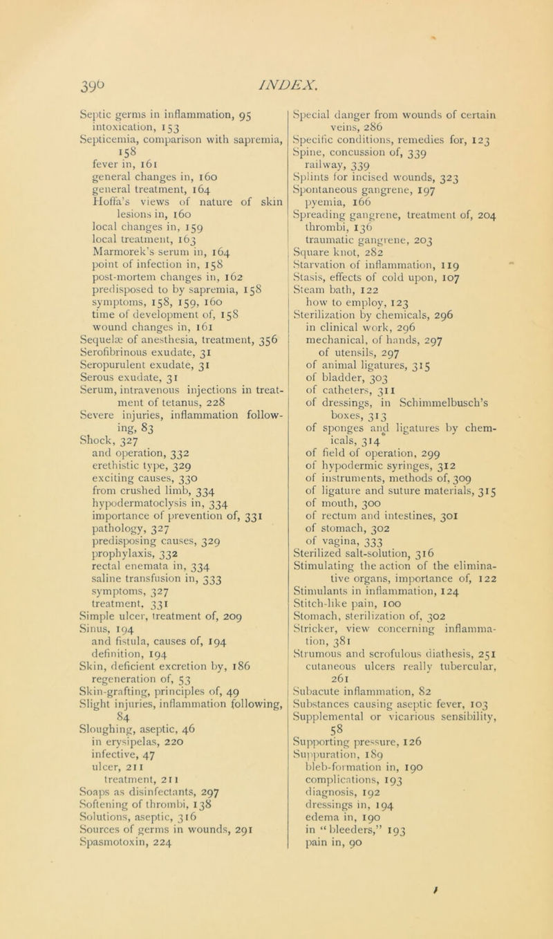 Septic germs in inflammation, 95 intoxication, 153 Septicemia, comparison with sapremia, 158 fever in, 161 general changes in, 160 general treatment, 164 Hoffa’s views of nature of skin lesions in, 160 local changes in, 159 local treatment, 163 Marmorek’s serum in, 164 point of infection in, 158 post-mortem changes in, 162 predisposed to by sapremia, 158 symptoms, 158, 159, 160 time of development of, 158 wound changes in, 161 Sequelae of anesthesia, treatment, 356 Serofibrinous exudate, 31 Seropurulent exudate, 31 Serous exudate, 31 Serum, intravenous injections in treat- ment of tetanus, 228 Severe injuries, inflammation follow- ing, 83 Shock, 327 and operation, 332 erethistic type, 329 exciting causes, 330 from crushed limb, 334 hypodermatoclysis in, 334 importance of prevention of, 331 pathology, 327 predisposing causes, 329 prophylaxis, 332 rectal enemata in, 334 saline transfusion in, 333 symptoms, 327 treatment, 331 Simple ulcer, treatment of, 209 Sinus, 194 and fistula, causes of, 194 definition, 194 Skin, deficient excretion by, 186 regeneration of, 53 Skin-grafting, principles of, 49 Slight injuries, inflammation following, 84 Sloughing, aseptic, 46 in erysipelas, 220 infective, 47 ulcer, 211 treatment, 2 r 1 Soaps as disinfectants, 297 Softening of thrombi, 138 Solutions, aseptic, 316 Sources of germs in wounds, 291 Spasmotoxin, 224 Special danger from wounds of certain veins, 286 Specific conditions, remedies for, 123 Spine, concussion of, 339 railway, 339 Splints for incised wounds, 323 Spontaneous gangrene, 197 pyemia, 166 Spreading gangrene, treatment of, 204 thrombi, 136 traumatic gangrene, 203 Square knot, 282 Starvation of inflammation, 119 Stasis, effects of cold upon, 107 Steam bath, 122 how to employ, 123 Sterilization by chemicals, 296 in clinical work, 296 mechanical, of hands, 297 of utensils, 297 of animal ligatures, 315 of bladder, 303 of catheters, 311 of dressings, in Schimmelbusch’s boxes, 313 of sponges and ligatures by chem- icals, 314 of field of operation, 299 of hypodermic syringes, 312 of instruments, methods of, 309 of ligature and suture materials, 315 of mouth, 300 of rectum and intestines, 301 of stomach, 302 of vagina, 333 Sterilized salt-solution, 316 Stimulating the action of the elimina- tive organs, importance of, 122 Stimulants in inflammation, 124 Stitch-like pain, 100 Stomach, sterilization of, 302 Strieker, view concerning inflamma- tion, 381 Strumous and scrofulous diathesis, 251 cutaneous ulcers really tubercular, 261 Subacute inflammation, S2 Substances causing aseptic fever, 103 Supplemental or vicarious sensibility, 58 Supporting pressure, 126 Suppuration, 189 bleb-formation in, 190 complications, 193 diagnosis, 192 dressings in, 194 edema in, 190 in “bleeders,” 193 pain in, 90 /