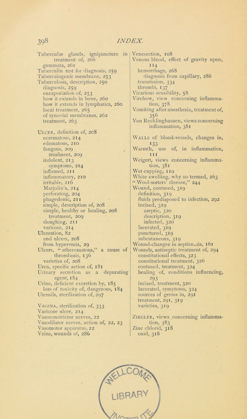 Tubercular glands, ignipuncture in treatment of, 266 gummata, 261 Tuberculin test for diagnosis, 259 Tuberculogenic membrane, 253 Tuberculosis, description, 250 diagnosis, 259 encapsulation of, 253 how it extends in bone, 260 how it extends in lymphatics, 260 local treatment, 265 of synovial membranes, 262 treatment, 263 Ulcer, definition of, 208 eczematous, 214 edematous, 210 fungous, 209 . treatment, 209 indolent, 213 symptoms, 214 inflamed, 211 inflammatory, 210 irritable, 216 Marjolin’s, 214 perforating, 204 phagedenic, 211 simple, description of, 208 simple, healthy or healing, 208 treatment, 209 sloughing, 211 varicose, 214 Ulceration, 82 and ulcers, 208 from hyperemia, 29 Ulcers, “ atheromatous,” a cause of thrombosis, 136 varieties of, 208 Urea, specific action of, 181 Urinary secretion as a depurating agent, 184 Urine, deficient excretion by, 185 loss of toxicity of, dangerous, 184 Utensils, sterilization of, 297 Vagina, sterilization of, 333 Varicose ulcer, 214 Vasoconstrictor nerves, 22 Vasodilator nerves, action of, 22, 23 Vasomotor apparatus, 22 Veins, wounds of, 286 Venesection, 108 Venous blood, effect of gravity upon, 114 hemorrhage, 268 diagnosis from capillary, 286 transfusion, 334 thrombi, 137 Vicarious sensibility, 58 Virchow, view concerning inflamma- tion, 378 Vomiting after anesthesia, treatment of, 356 Von Recklinghausen, views concerning inflammation, 381 Walls of blood-vessels, changes in, *33 Warmth, use of, in inflammation, 111 Weigert, views concerning inflamma- tion, 381 Wet-cupping, 119 White swelling, why so termed, 263 “ Wool-sorters’ disease,” 244 Wound, contused, 319 definition, 319 fluids predisposed to infection, 292 incised, 319 aseptic, 320 description, 319 infected, 320 lacerated, 319 punctured, 319 subcutaneous, 319 Wound-changes in septicemia, 161 Wounds, antiseptic treatment of, 294 constitutional effects, 323 constitutional treatment, 326 contused, treatment, 324 healing of, conditions influencing, . 293 incised, treatment, 320 lacerated, symptoms, 324 sources of germs in, 291 treatment, 291, 319 varieties, 319 Ziegler, views concerning inflamma- tion, 383 Zinc chlorid, 318 oxid, 318