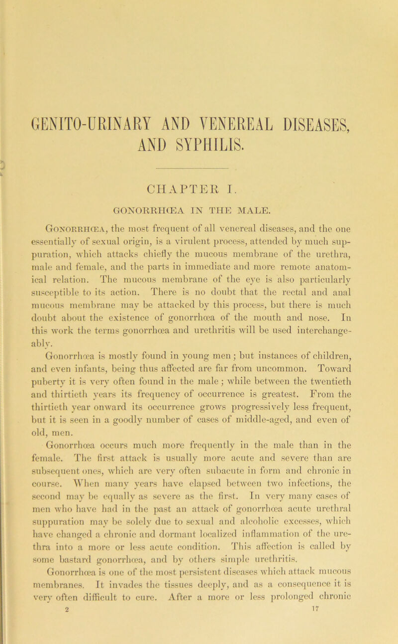 GENITO-URLNARY AND VENEREAL DISEASES, AND SYPHILIS. CHAPTEK I. GONORRHOEA IN THP] MALE. Gonorrhcea, the most frequent of all venereal diseases, and the one e.'^sentially of sexual origin, is a virulent process, attended by much sup- puration, which attacks chiefly the mucous membrane of the urethra, male and female, and the parts in immediate and more remote anatom- ical relation. The mucous membrane of the eye is also particularly susceptible to its action. There is no doubt that the rectal and anal mucous membrane may be attacked by this process, but there is much doubt about the existence of gonorrhoea of the mouth and nose. In this work the terms gonorrhoea and urethritis will be used interchange- ably. Gonorrhoea is mostly found in young men; but instances of children, and even infants, being thus affected are far from uncommon. Toward puberty it is very often found in the male; while between the twentieth and thirtieth years its frequency of occurrence is greatest. From the thirtieth year onward its occurrence grows progressively less frequent, but it is seen in a goodly number of cases of middle-aged, and even of old, men. Gonorrhoea occurs much more frequently in the male than in the female. The first attack is usually more acute and severe than are subsequent ones, which arc very often subacute in form and chronic in course. When many years have elapsed between two infections, the second may be equally as severe as the first. In very many cases of men who have had in the past an attack of gonorrhoea acute urethral suppuration may be solely due to sexual and alcoholic excesses, wliicli have changed a chronic and dormant localized inflammation of tlie im;- thra into a more or less acute conditio?i. This affection is called by some bastard gonorrhma, and by others simple urethritis. Gonorrhoea is one of the most persistent diseases which attack mucous membranes. It invades the tissues deeply, and as a consequence it is very often difficult to cure. After a more or less prolonged chronic
