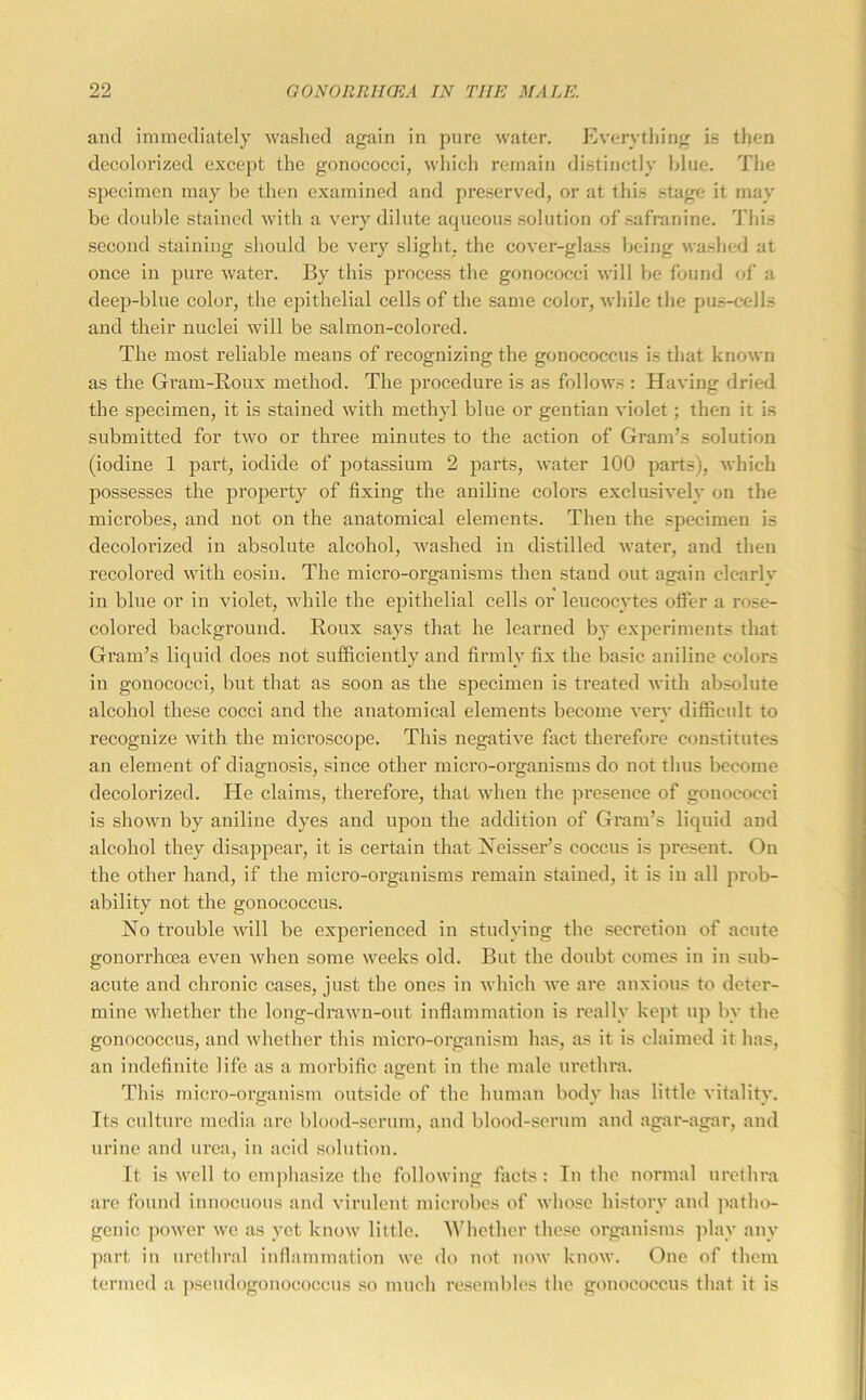 and immediately washed again in pure water. Everything is then decolorized except the gonococci, which remain distinctly blue. The specimen may be then examined and preserved, or at this stage it may be double stained with a very dilute aqueous solution of safranine. This second staining should be very slight, the cover-glass being washed at once in pure water. By this process the gonococci will be found of a deep-blue color, the epithelial cells of the same color, while the pu.s-cells and their nuclei will be salmon-colored. The most reliable means of recognizing the gonococcus is that known as the Gram-Roux method. The procedure is as follows : Having dried the specimen, it is stained with methyl blue or gentian violet; then it is submitted for two or three minutes to the action of Gram’s solution (iodine 1 part, iodide of potassium 2 parts, water 100 parts), which possesses the property of fixing the aniline colors exclusively on the microbes, and not on the anatomical elements. Then the specimen is decolorized in absolute alcohol, washed in distilled water, and then recolored with eosiu. The micro-organisms then stand out again clearly in blue or in violet, while the epithelial cells or leucocytes offer a rose- colored background. Roux says that he learned by experiments that Gram’s liquid does not sufficiently and firmly fix the basic aniline colors in gonococci, but that as soon as the sjtecimen is treated with absolute alcohol these cocci and the anatomical elements become very difficult to recognize with the microscope. This negative fact therefore constitutes an element of diagnosis, since other micro-organisms do not thus become decolorized. He claims, therefore, that when the pre.sence of gonococci is shown by aniline dyes and upon the addition of Gram’s liquid and alcohol they disappear, it is certain that !Neisser’s coccus is present. On the other hand, if the micro-organisms remain stained, it is in all prob- ability not the gonococcus. No trouble will be experienced in studying the seci*etion of acute gonorrhoea even when some weeks old. But the doubt comes in in sub- acute and chronic cases, just the ones in which we arc anxious to deter- mine whether the long-drawn-out inflammation is really kept up by the gonococcus, and whether this micro-organism has, as it is claimed it has, an indefinite life as a morbific asrent in the male lu'cthra. This micro-organism outside of the human body has little vitality. Its culture media are blood-scrum, and blood-scrum and agar-agar, and urine and urea, in acid solution. It is well to emphasize the following facts : In the normal urethra arc found innocuous and virulent microbes of whose history and patho- genic power we as yet know little. Whether those organisms jilav any ])art in urethral inflammatiou we do not now know. One of them termed a pscudogonococcus so much resembles the gonococcus that it is