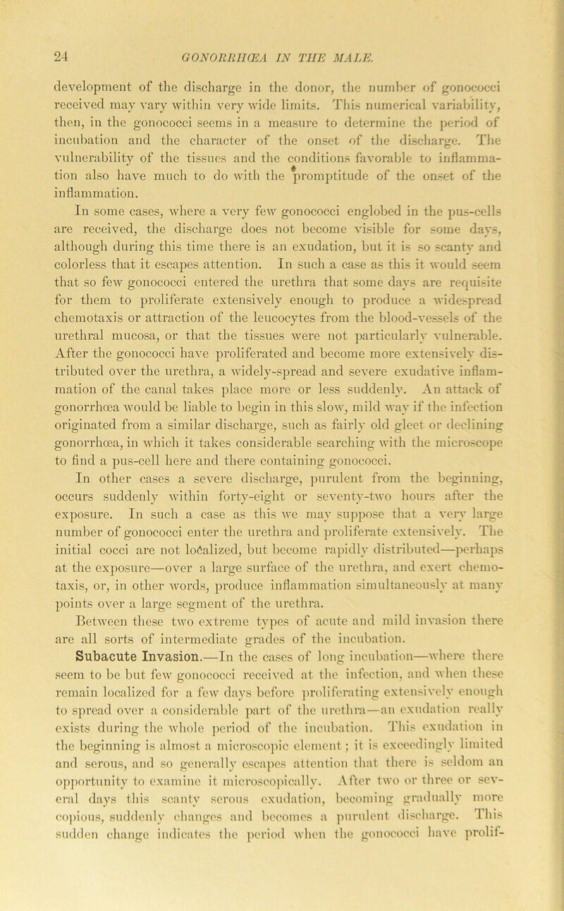 development of the discharge in tlie donor, the number of gonococci received may vary within very wide limits. This numerical variability, then, in the gonococci seems in a measure to determine the period of incubation and the character of the onset of the discharge. The vulnerability of the tissues and the conditions favorable to inflamma- tion also have much to do with the promptitude of the on.set of the inflammation. In some cases, Avhere a Amry feAV gonococci englobed in the pus-cells are received, the discharge does not become A’isible for some days, although during this time there is an exudation, but it is so scanty and colorless that it escapes attention. In such a case as this it Avould seem that so feAV gonococci entered the urethra that some days are requisite for them to proliferate extensiA'ely enough to produce a AA'idespread chemotaxis or attraction of the leucocytes from the blood-A'essels of the urethral mucosa, or that the tissues Avere not particularly A'ulnerable. After the gonococci have proliferated and become more extensively dis- tributed OA^er the urethra, a Avidely-spread and seA’ere exudatiA'e inflam- mation of the canal takes place more or less suddenly. An attack of gonorrhoea Avould be liable to begin in this sIoav, mild AA'ay if the infection originated from a similar discharge, such as fairly old gleet or declining gonorrhoea, in Avhich it takes considerable searching Avith the microscope to find a pus-cell here and there containing gonococci. In other eases a severe discharge, jmrulent from the beginning, occurs suddenly Avithin forty-eight or scA'cnty-tAvo hours after the exposure. In such a case as this Ave may suppose that a A'ery large number of gonococci enter the urethra and proliferate cxtensiA'ely. The initial cocci are not lo(5alized, but become rapidly distributed—perhaps at the exposure—OA^er a large surface of the urethra, and exert eliemo- taxis, or, in other Avords, produce inflammation simultaneously at many points over a large segment of the urethra. BetAveen these tAvo extreme types of acute and mild iuA'asion there are all sorts of intermediate grades of the incubation. Subacute Invasion.—In the cases of long incubation—Avhere there seem to be but feAv gonococci received at the infection, and Avhen these remain localized for a fcAV days before proliferating cxtensiA'ely enough to spread OA^er a considei’able part of the urethra—an exudation really exists during the Avhole pci’iod of the incubation. This exudation in the beginning is almost a microscojnc element; it is exceedingly limited and serous, and so generally escapes attention that there is seldom an opportunity to examine it microseojiically. After tAvo or three or sca'- eral days this scanty serous exudation, becoming gradually more (!0|)ious, suddenly changes and becomes a purulent discharge. This sudden change indicates the period Avhen the gonococci haA’e prolif-