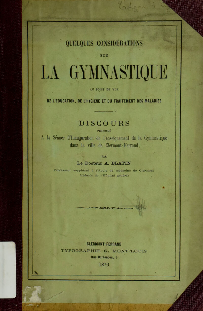 QUELQUES CONSIDERATIONS SUR LA GYMNASTIQUE AU POINT DE VUE DE L'ÉDUCATION, DE L’HYGIÈNE ET DU TRAITEMENT DES MALADIES DISCOURS PRONONCÉ I A la Séance d’inauguration de l’enseignement de la Gymnastique dans la ville de Clermont-Ferrand, Le Docteur A. BLATIN Professeur suppléant à l'élcole de médecine de Clermont Médecin de l'Hôpital général ^ . 1 S CLERMONT-FERRAND TYPOGRAPHIE G. MONT-*LOUIS Rue Burbaiiçon, 2 1876