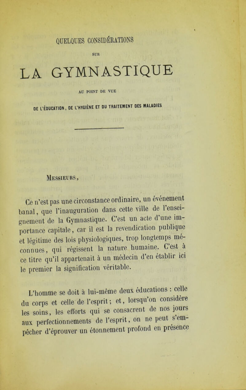 SUR LA GYMNASTIQUE AU POINT DE VUE DE L’ÉDUC&TION, DE L’HYGIÈNE ET DU TRMTEMENT DES MALADIES Messieurs, Ce n’est pas une circonstance ordinaire, un événement banal, que l’inauguration dans cette ville de l’ensei- gnement de la Gymnastique. C’est un acte d’une im- portance capitale, car il est la revendication publique et légitime des lois physiologiques, trop longtemps mé- connues, qui régissent la nature humaine. C’est à ce titre qu’il appartenait à un médecin d’en établir ici le premier la signification véritable. L’homme se doit à lui-même deux éducations : celle du corps et celle de l’esprit ; et, lorsqu’on considère les soins, les efforts qui se consacrent de nos jours aux perfectionnements de l’esprit, on ne peut s’em- pêcher d’éprouver un étonnement profond en presence