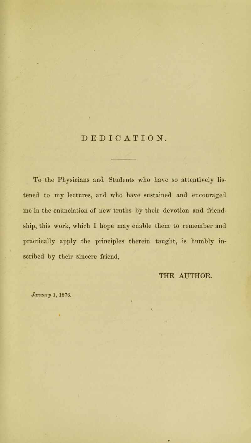 DEDICATION. To the Physicians and Students who have so attentively lis- tened to my lectures, and who have sustained and encouraged me in the enunciation of new truths by their devotion and friend- ship, this work, which I hope may enable them to remember and practically apply the principles therein taught, is humbly in- scribed by their sincere friend, THE AUTHOR. January 1, 1876.