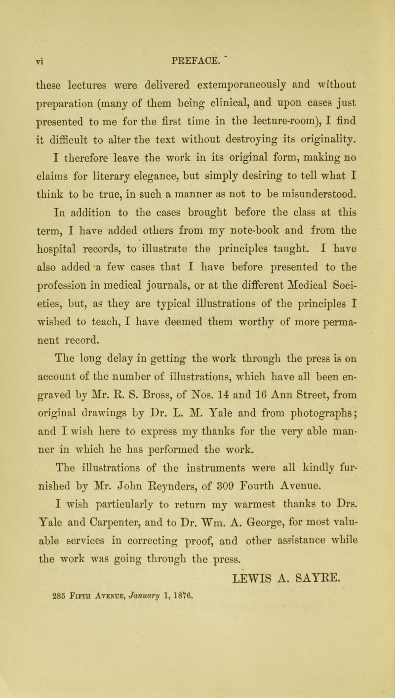 these lectures were delivered extemporaneously and without preparation (many of them being clinical, and upon cases just presented to me for the first time in the lecture-room), I find it difficult to alter the text without destroying its originality. I therefore leave the work in its original form, making no claims for literary elegance, but simply desiring to tell what I think to be true, in such a manner as not to be misunderstood. In addition to the cases brought before the class at this term, I have added others from my note-book and from the hospital records, to illustrate the principles taught. I have also added -a few cases that I have before presented to the profession in medical journals, or at the different Medical Soci- eties, but, as they are typical illustrations of the principles I wished to teach, I have deemed them worthy of more perma- nent record. The long delay in getting the work through the press is on account of the number of illustrations, which have all been en- graved by Mr. R. S. Bross, of bTos. 14 and 16 Ann Street, from original drawings by Dr. L. M. Yale and from photographs; and I wish here to express my thanks for the very able man- ner in which he has performed the work. The illustrations of the instruments were all kindly fur- nished by Mr. John Reynders, of 309 Fourth Avenue. I wish particularly to return my warmest thanks to Drs. Yale and Carpenter, and to Dr. Wm. A. George, for most valu- able services in correcting proof, and other assistance while the work was going through the press. LEWIS A. SAYRE. 285 Fifth Avenue, January 1, 1876.