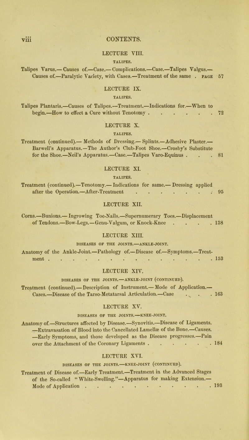 LECTURE VIII. TALIPES. Talipes Varus.— Causes of.—Case.— Complications.—Case.—Talipes Valgus.— Causes of.—Paralytic Variety, with Cases.—Treatment of the same . page 51 LECTURE IX. TALIPES. Talipes Plantaris.—Causes of Talipes.—Treatment.—Indications for.—When to begin.—How to effect a Cure without Tenotomy 12 LECTURE X. TALIPES. Treatment (continued).— Methods of Dressing.— Splints.—Adhesive Plaster.— Barwell’s Apparatus.—The Author’s Club-Foot Shoe.—Crosby’s Substitute for the Shoe.—Neil’s Apparatus.—Case.—Talipes Varo-Equinus . . .81 LECTURE XI. TALIPES. Treatment (continued).—Tenotomy.— Indications for same.— Dressing applied after the Operation.—After-Treatment .-95 LECTURE XII. Corns.—Bunions.— Ingrowing Toe-Nails.—Supernumerary Toes.—Displacement of Tendons.—Bow-Legs.—Genu-Valgum, or Knock-Knee .... 138 LECTURE XIII. DISEASES OP THE JOINTS.—ANKLE-JOINT. Anatomy of the Ankle-Joint.—Pathology of.—Disease of.—Symptoms.—Treat- ment .............. 153 LECTURE XIV. DISEASES OF THE JOINTS.—ANKLE-JOINT (CONTINUED). Treatment (continued).— Description of Instrument.— Mode of Application.— Cases.—Disease of the Tarso-Metatarsal Articulation.—Case . . .163 LECTURE XV. DISEASES OP THE JOINTS.—KNEE-JOINT. Anatomy of.—Structures affected by Disease.—Synovitis.—Disease of Ligaments. —Extravasation of Blood into the Cancellated Lamellae of the Bone.—Causes. —Early Symptoms, and those developed as the Disease progresses.—Pain over the Attachment of the Coronary Ligaments 184 LECTURE XVI. DISEASES OF THE JOINTS.—KNEE-JOINT (CONTINUED). Treatment of Disease of.—Early Treatment.—Treatment in the Advanced Stages of the So-called “ White-Swelling.”—Apparatus for making Extension.— Mode of Application 193